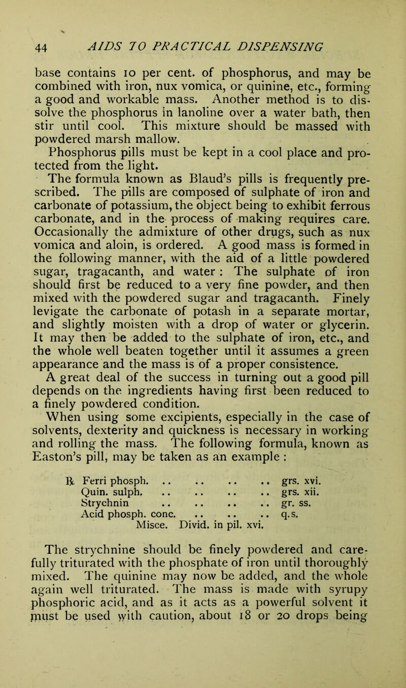 base contains io per cent, of phosphorus, and may be combined with iron, nux vomica, or quinine, etc., forming a good and workable mass. Another method is to dis- solve the phosphorus in lanoline over a water bath, then stir until cool. This mixture should be massed with powdered marsh mallow. Phosphorus pills must be kept in a cool place and pro- tected from the light. The formula known as Blaud’s pills is frequently pre- scribed. The pills are composed of sulphate of iron and carbonate of potassium, the object being to exhibit ferrous carbonate, and in the process of making requires care. Occasionally the admixture of other drugs, such as nux vomica and aloin, is ordered. A good mass is formed in the following manner, with the aid of a little powdered sugar, tragacanth, and water: The sulphate of iron should first be reduced to a very fine powder, and then mixed with the powdered sugar and tragacanth. Finely levigate the carbonate of potash in a separate mortar, and slightly moisten with a drop of water or glycerin. It may then be added to the sulphate of iron, etc., and the whole well beaten together until it assumes a green appearance and the mass is of a proper consistence. A great deal of the success in turning out a good pill depends on the ingredients having first been reduced to a finely powdered condition. When using some excipients, especially in the case of solvents, dexterity and quickness is necessary in working and rolling the mass. The following formula, known as Easton’s pill, may be taken as an example : R Ferri phosph grs. xvi. Quin, sulph grs. xii. Strychnin gr. ss. Acid phosph. cone q.s. Misce. Divid. in pil. xvi. The strychnine should be finely powdered and care- fully triturated with the phosphate of iron until thoroughly mixed. The quinine may now be added, and the whole again well triturated. The mass is made with syrupy phosphoric acid, and as it acts as a powerful solvent it jnust be used with caution, about 18 or 20 drops being