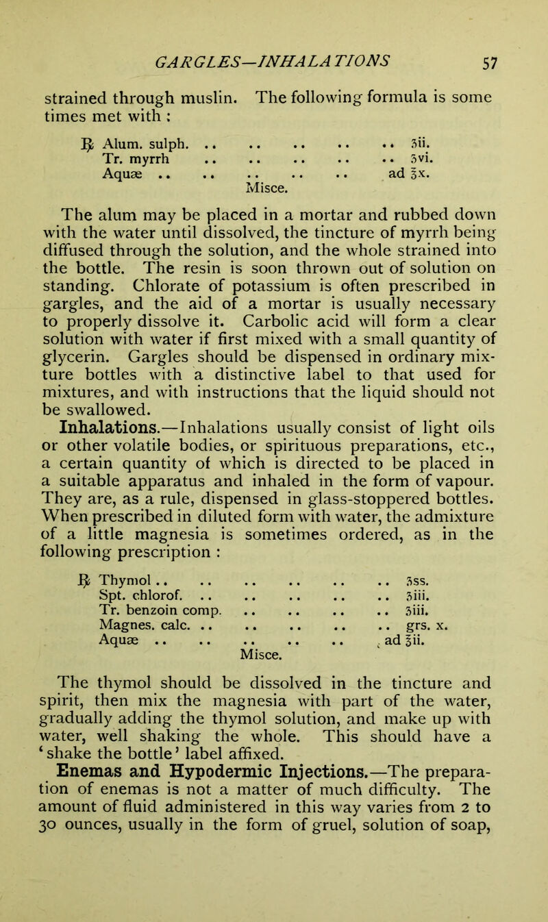 strained through muslin. The following formula is some times met with : IAlum, sulph 3ii. Tr. myrrh 5vi. Aquae ad lx.. Misce. The alum may be placed in a mortar and rubbed down with the water until dissolved, the tincture of myrrh being diffused through the solution, and the whole strained into the bottle. The resin is soon thrown out of solution on standing. Chlorate of potassium is often prescribed in gargles, and the aid of a mortar is usually necessary to properly dissolve it. Carbolic acid will form a clear solution with water if first mixed with a small quantity of glycerin. Gargles should be dispensed in ordinary mix- ture bottles with a distinctive label to that used for mixtures, and with instructions that the liquid should not be swallowed. Inhalations.—Inhalations usually consist of light oils or other volatile bodies, or spirituous preparations, etc., a certain quantity of which is directed to be placed in a suitable apparatus and inhaled in the form of vapour. They are, as a rule, dispensed in glass-stoppered bottles. When prescribed in diluted form with water, the admixture of a little magnesia is sometimes ordered, as in the following prescription : Thymol 3ss. Spt. chlorof. .. .. .. .. .. sitl. Tr. benzoin comp. .. .. .. .. 3iii. Magnes. calc. .. .. .. .. .. grs. x. Aquae ; ad Bii. Misce. The thymol should be dissolved in the tincture and spirit, then mix the magnesia with part of the water, gradually adding the thymol solution, and make up with water, well shaking the whole. This should have a ‘ shake the bottle ’ label affixed. Enemas and Hypodermic Injections.—The prepara- tion of enemas is not a matter of much difficulty. The amount of fluid administered in this way varies from 2 to 30 ounces, usually in the form of gruel, solution of soap,