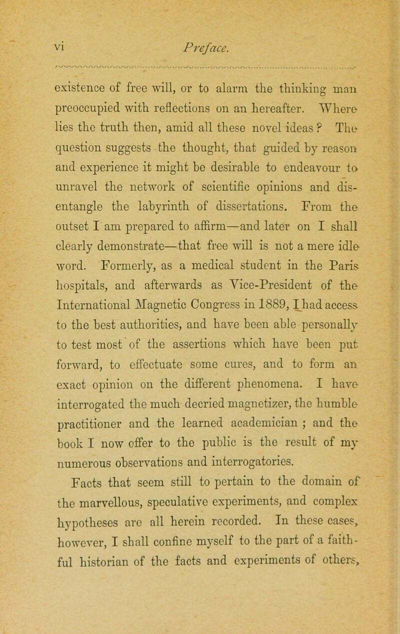 existence of free will, or to alarm the thinking man preoccupied with reflections on an hereafter. Where lies the truth then, amid all these novel ideas ? The question suggests the thought, that guided by reason and experience it might be desirable to endeavour to unravel the network of scientific opinions and dis- entangle the labyrinth of dissertations. From the outset I am prepared to affirm—and later on I shall clearly demonstrate—that free will is not a mere idle word. Formerly, as a medical student in the Paris hospitals, and afterwards as Vice-President of the International Magnetic Congress in 1889,1 had access to the best authorities, and have been able personally to test most of the assertions which have been put forward, to effectuate some cures, and to form an exact opinion on the different phenomena. I have interrogated the much decried magnetizer, the humble practitioner and the learned academician ; and the book I now offer to the public is the result of rny numerous observations and interrogatories. Facts that seem still to pertain to the domain of' the marvellous, speculative experiments, and complex hypotheses are all herein recorded. In these cases, however, I shall confine myself to the part of a faith- ful historian of the facts and experiments of others.