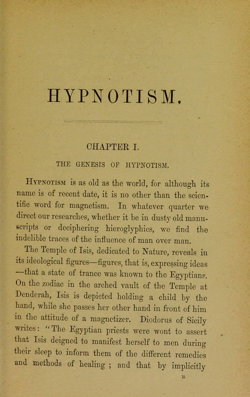 HYPNOTISM. CHAPTER I. THE GENESIS OF HYPNOTISM. Hypnotism is as old as the world, for although its name is of recent date, it is no other than the scien- tific word for magnetism. In whatever quarter we direct our researches, whether it he in dusty old manu- scripts or deciphering hieroglyphics, we find the indelible traces of the influence of man over man. The Temple of Isis, dedicated to Nature, reveals in its ideological figures—figures, that is, expressing ideas that a state of trance was known to the Egyptians. On the zodiac in the arched vault of the Temple at Denderah, Isis is depicted holding a child by the hand, while she passes her other hand in front of him in the attitude of a magnctizer. Diodorus of Sicily writes: “The Egyptian priests were wont to assert that Isis deigned to manifest herself to men during their sleep to inform them of the different remedies and methods of healing ; and that by implicitly J4