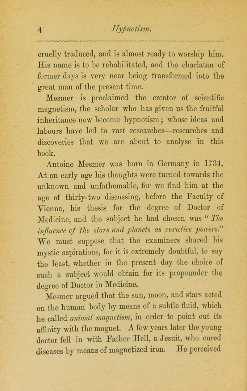 ./ »/> / »AAA/\/ VAAy VV/\/ v/i Ay >/. cruelly traduced, and is almost ready to worship him. Ilis name is to be rehabilitated, and the charlatan of former days is very near being transformed into the great man of the present time. Mesmer is proclaimed the creator of scientific magnetism, the scholar who has given us the fruitful inheritance now become hypnotism; whose ideas and labours have led to vast researches—researches and discoveries that we are about to analyse in this book. Antoine Mesmer was horn in Germany in 1734. At an early age his thoughts were turned towards the unknown and unfathomable, for we find him at the age of thirty-two discussing, before the Faculty of Vienna, his thesis for the degree of Doctor of Medicine, and the subject he had chosen was “ The influence cf the stars and planets as curative powers.” We must suppose that the examiners shared his mystic aspirations, for it is extremely doubtful, to say the least, whether in the present day the choice of such a subject would obtain for its propounder the degree of Doctor in Medicine. Mesmer argued that the sun, moon, and stars acted on the human body by means of a subtle fluid, which he called animal magnetism, in order to point out its affinity with the magnet. A few years later the young doctor fell in with Father Hell, a Jesuit, who cured diseases by means of magnetized iron. He perceived