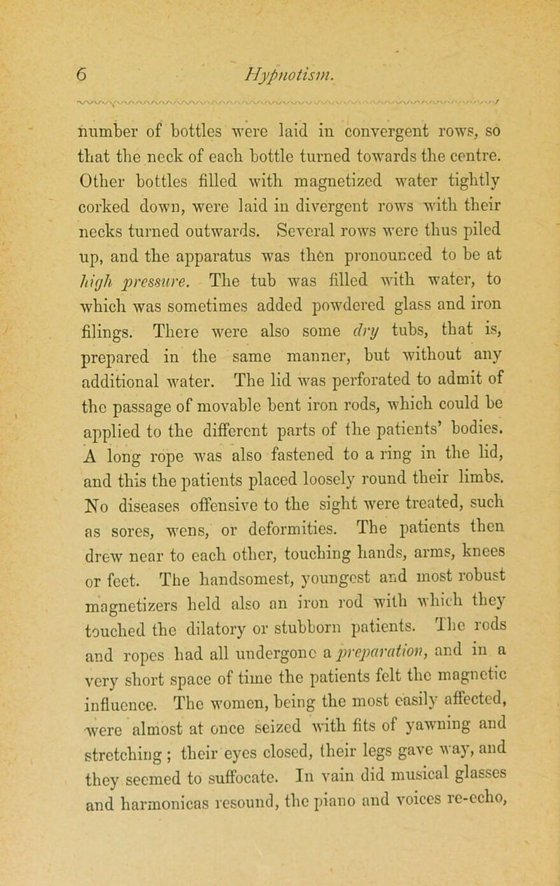 number of bottles were laid in convergent rows, so that the neck of each bottle turned towards the centre. Other bottles filled with magnetized water tightly corked down, were laid in divergent rows with their necks turned outwards. Several rows were thus piled up, and the apparatus was then pronounced to be at high pressure. The tub was filled with water, to which was sometimes added powdered glass and iron filings. There were also some dry tubs, that is, prepared in the same manner, but without any additional water. Tbe lid was perforated to admit of the passage of movable bent iron rods, which could be applied to tbe different parts of the patients’ bodies. A long rope was also fastened to a ring in the lid, and this the patients placed loosely round their limbs. No diseases offensive to the sight were treated, such as sores, wens, or deformities. The patients then drew near to each other, touching hands, arms, knees or feet. The handsomest, youngest and most robust magnetizers held also an iron rod with which they touched the dilatory or stubborn patients. The rods and ropes had all undergone a preparation, and in a very short space of time the patients felt the magnetic influence. The women, being the most easily aflected, were almost at once seized with fits of yawning and stretching ; their eyes closed, (heir legs gave m ay, and they seemed to suffocate. In vain did musical glasses and harmonicas resound, the piano and voices re-echo,