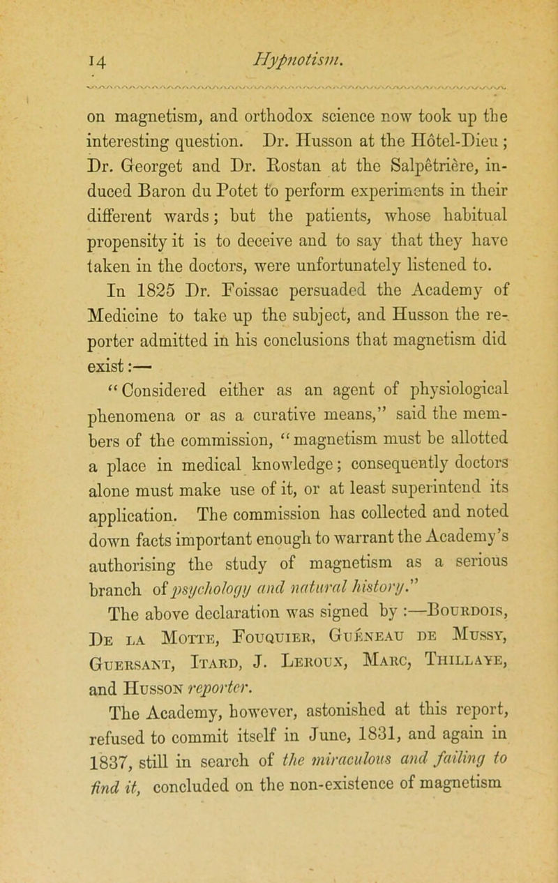 A A AA a/XAAA/vA/VW' on magnetism, and orthodox science now took up the interesting question. Dr. Husson at the Hotel-Dieu; Dr. Georget and Dr. Rostan at the Salpetriere, in- duced Baron du Potet to perform experiments in their different wards; but the patients, whose habitual propensity it is to deceive and to say that they have taken in the doctors, were unfortunately listened to. In 1825 Dr. Foissac persuaded the Academy of Medicine to take up the subject, and Husson the re- porter admitted in his conclusions that magnetism did exist:— “Considered either as an agent of physiological phenomena or as a curative means,” said the mem- bers of the commission, “magnetism must he allotted a place in medical knowledge; consequently doctors alone must make use of it, or at least superintend its application. The commission has collected and noted down facts important enough to warrant the Academy’s authorising the study of magnetism as a serious branch of psychology and natural history.'” The above declaration was signed by :—Bourdois, De la Motte, Fouquier, Gueneau i)e Mussy, Guersant, Itard, J. Leroux, Marc, Thillaye, and Husson reporter. The Academy, however, astonished at this report, refused to commit itself in June, 1831, and again in 1837, still in search of the miraculous and failing to find it, concluded on the non-existence of magnetism