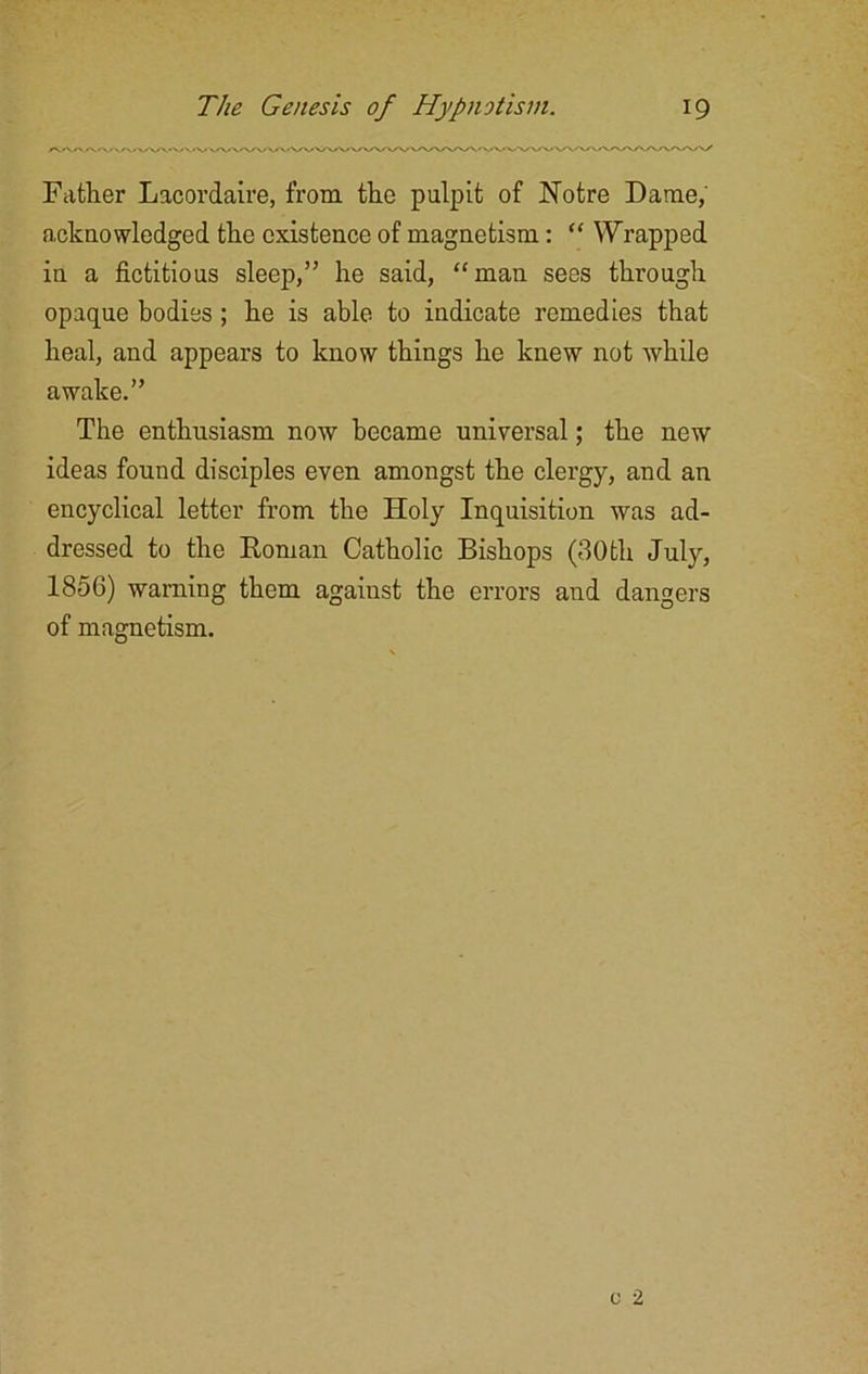 Father Lacordaire, from the pulpit of Notre Dame, acknowledged the existence of magnetism: “ Wrapped in a fictitious sleep,” he said, “man sees through opaque bodies; he is able to indicate remedies that heal, and appears to know things he knew not while awake.” The enthusiasm now became universal; the new ideas found disciples even amongst the clergy, and an encyclical letter from the Holy Inquisition was ad- dressed to the Roman Catholic Bishops (30th July, 1856) warning them agaiust the errors and dangers of magnetism.