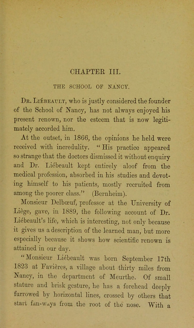 CHAPTER III. THE SCHOOL OF NANCY. Dr. Liebeault, who is justly considered the founder of the School of 1STancy, has not always enjoyed his present renown, nor the esteem that is now legiti- mately accorded him. At the outset, in 1866, the opinions he held were received with incredulity. “ His practice appeared so strange that the doctors dismissed it without enquiry and Dr. Liebeault kept entirely aloof from the medical profession, absorbed in his studies and devot- ing himself to his patients, mostly recruited from among the poorer class.” (Bernheim). Monsieur Delbceuf, professor at the University of Liege, gave, in 1889, the following account of Dr. Liebeault’s life, which is interesting, not only because it gives us a description of the learned man, but more especially because it shows how scientific renown is attained in our day. “Monsieur Liebeault was horn September 17th 1823 at Favieres, a village about thirty miles from Nancy, in the department of Meurthe. Of small stature and brisk gesture, he has a forehead deeply furrowed by horizontal lines, crossed by others that start fan-Ways from the root of the nose. With a