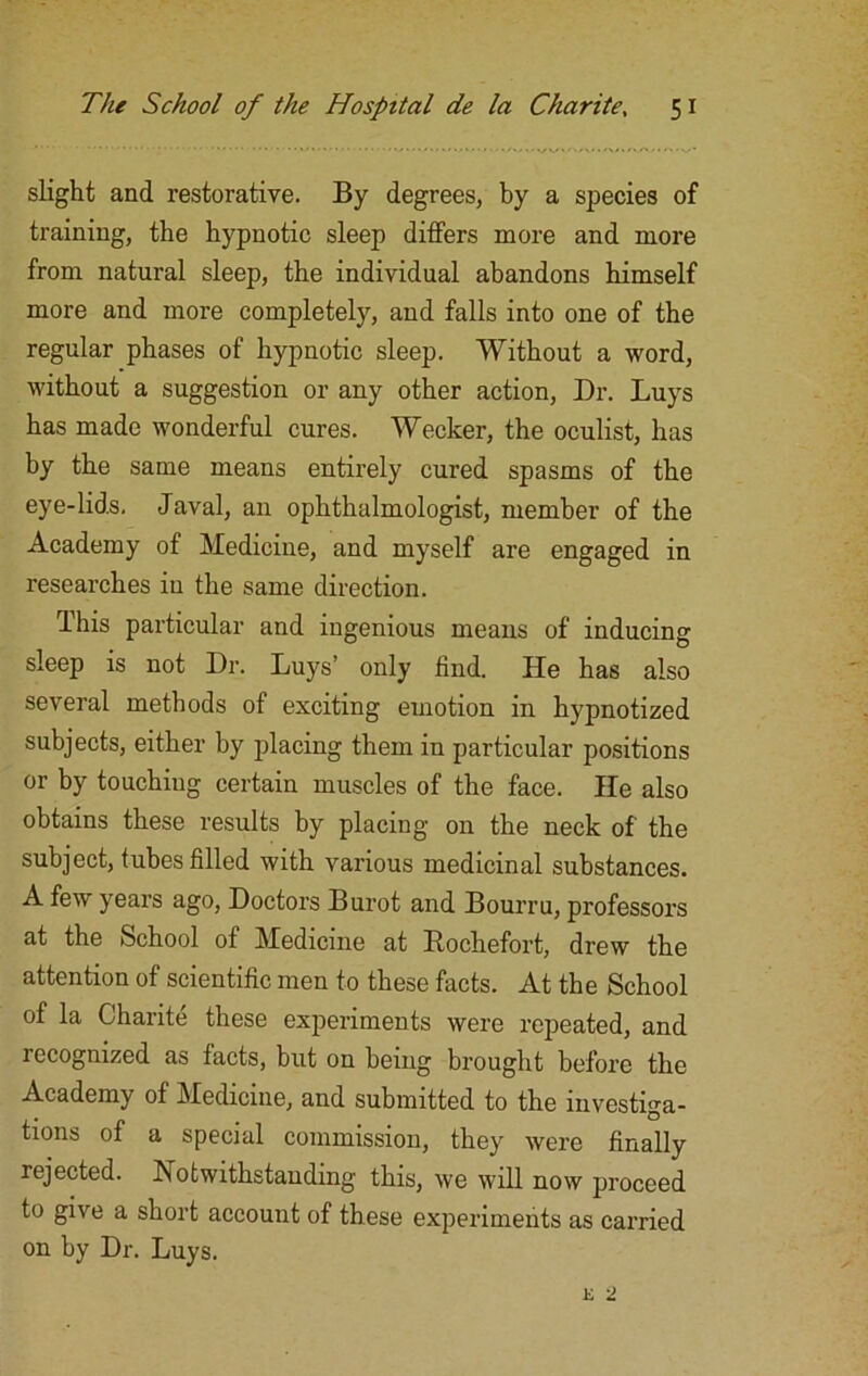 slight and restorative. By degrees, by a species of training, the hypnotic sleep differs more and more from natural sleep, the individual abandons himself more and more completely, and falls into one of the regular phases of hypnotic sleep. Without a word, without a suggestion or any other action, Dr. Buys has made wonderful cures. Wecker, the oculist, has by the same means entirely cured spasms of the eye-lids, Javal, an ophthalmologist, member of the Academy of Medicine, and myself are engaged in researches in the same direction. This particular and ingenious means of inducing sleep is not Dr. Buys’ only find. He has also several methods of exciting emotion in hypnotized subjects, either by placing them in particular positions or by touching certain muscles of the face. He also obtains these results by placing on the neck of the subject, tubes filled with various medicinal substances. A few years ago, Doctors Burot and Bourru, professors at the School of Medicine at Rochefort, drew the attention of scientific men to these facts. At the School of la Charite these experiments were repeated, and lecognized as facts, but on being brought before the Academy of Medicine, and submitted to the investiga- tions of a special commission, they were finally rejected. Notwithstanding this, we will now proceed to give a short account of these experiments as carried on by Dr. Buys.