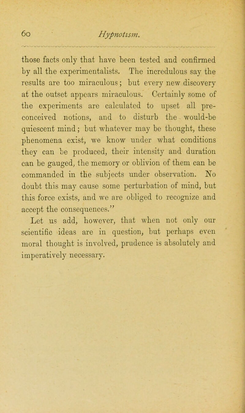 those facts only that have been tested and confirmed hy all the experimentalists. The incredulous say the results are too miraculous; hut every new discovery at the outset appears miraculous. Certainly some of the experiments are calculated to upset all pre- conceived notions, and to disturb the would-be quiescent mind; hut whatever may he thought, these phenomena exist, we know under what conditions they can he produced, their intensity and duration can be gauged, the memory or oblivion of them can be commanded in the subjects under observation. No doubt this may cause some perturbation of mind, but this force exists, and we are obliged to recognize and accept the consequences.” Let us add, however, that when not only our scientific ideas are in question, but perhaps even moral thought is involved, prudence is absolutely and imperatively necessary.