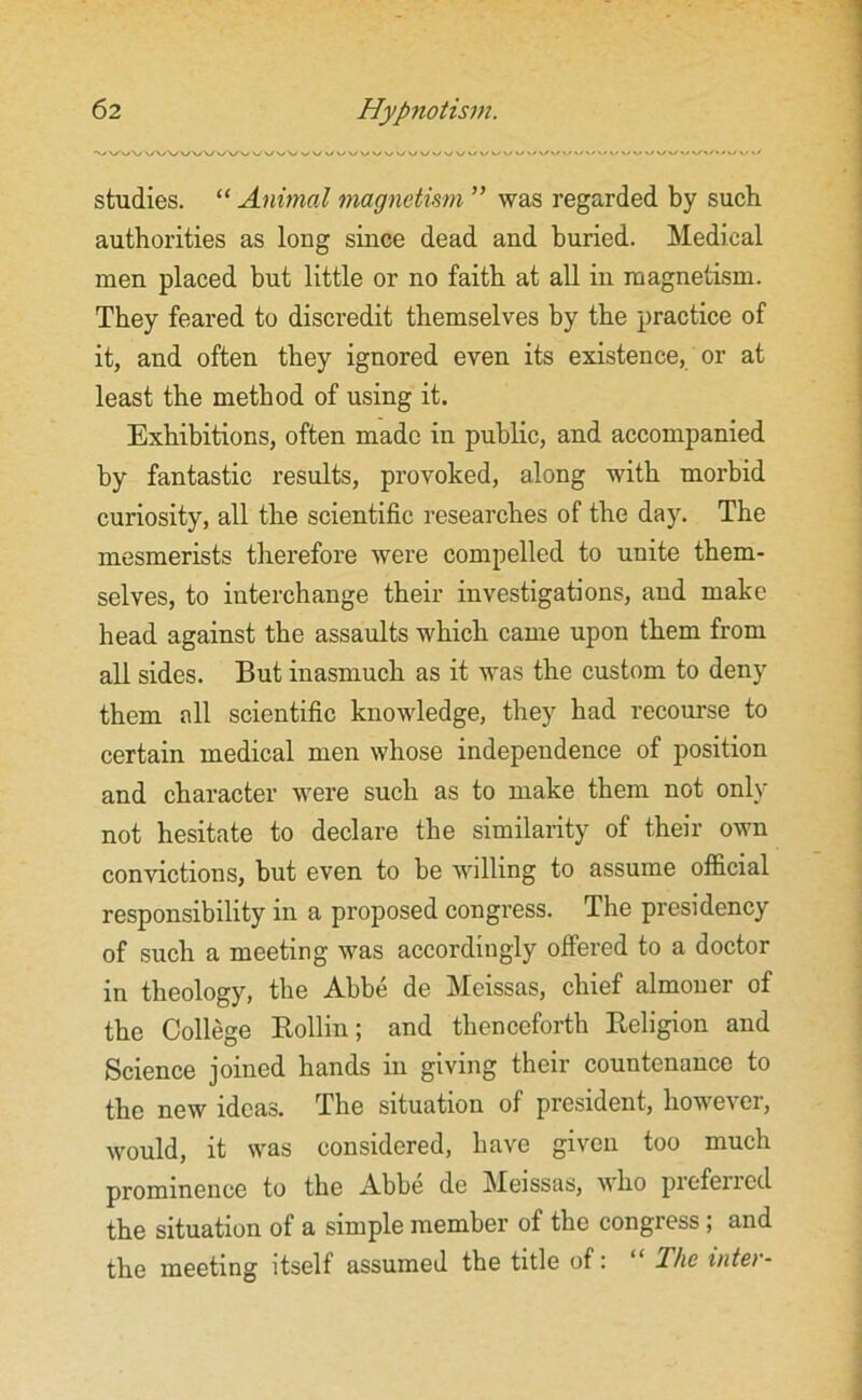 studies. “ Animal magnetism ” was regarded by such authorities as long since dead and buried. Medical men placed but little or no faith at all in magnetism. They feared to discredit themselves by the practice of it, and often they ignored even its existence, or at least the method of using it. Exhibitions, often made in public, and accompanied by fantastic results, provoked, along with morbid curiosity, all the scientific researches of the day. The mesmerists therefore were compelled to unite them- selves, to interchange their investigations, and make head against the assaults which came upon them from all sides. But inasmuch as it was the custom to deny them all scientific knowledge, they had recourse to certain medical men whose independence of position and character were such as to make them not only not hesitate to declare the similarity of their own convictions, but even to be willing to assume official responsibility in a proposed congress. The presidency of such a meeting was accordingly offered to a doctor in theology, the Abbe de Meissas, chief almoner of the College Rollin; and thenceforth Religion and Science joined hands in giving their countenance to the new ideas. The situation of president, however, would, it was considered, have given too much prominence to the Abbe dc Meissas, who pieferied the situation of a simple member of the congress ; and the meeting itself assumed the title of: “ The inter-