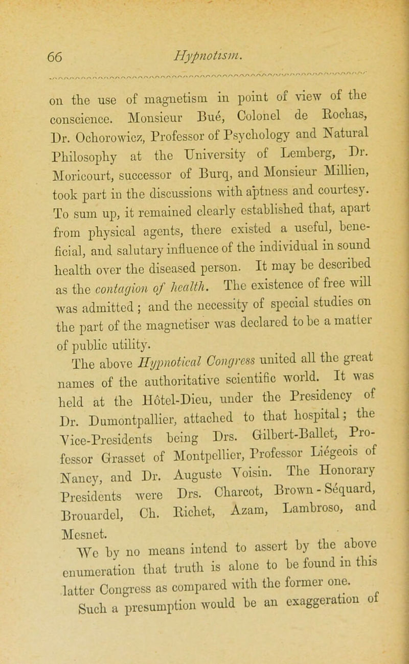 . „ ^ ^ ,-x ~ /-» , , A* /■* r« /\ /N />✓> /> rs r>. ✓> . ,. /« 'rs. ^ /-»/' r> S*S\ Ay> /\ X/V/>✓»./v/• /' f' S' ^ ''S' ' ‘/V/V/V'''S' *' oil the use of magnetism in point of view of the conscience. Monsieur Bue, Colonel de Rochas, Dr. Ochorowicz, Professor of Psychology and Natural Philosophy at the University of Lemberg, Pi. Moricourt, successor of Burq, and Monsieur Millien, took part in the discussions with aptness and courtesy. To sum up, it remained clearly established that, apait from physical agents, there existed a useful, bene- ficial, and salutary influence of the individual in sound health over the diseased person. It may he described as the contagion of health. The existence of free will was admitted ; and the necessity of special studies on the part of the magnetiser was declared to he a matter of public utility. The above Hypnotical Congress united all the great names of the authoritative scientific world. It was held at the H6tel-Dieu, under the Presidency of Dr. Dumontpallier, attached to that hospital; the Vice-Presidents being Drs. Gilbert-Ballet, Pro- fessor Grasset of Montpellier, Professor Liegeois of Nancy, and Dr. Auguste Voisin. The Honorary Presidents were Drs. Charcot, Brown - Sequard, Brouardel, Ch. Richet, Azam, Lambroso, and Mesnet. ' NVc by no means intend to assert by the above enumeration that truth is alone to he found in this latter Congress as compared with the former one. Such a presumption would be an exaggeration o