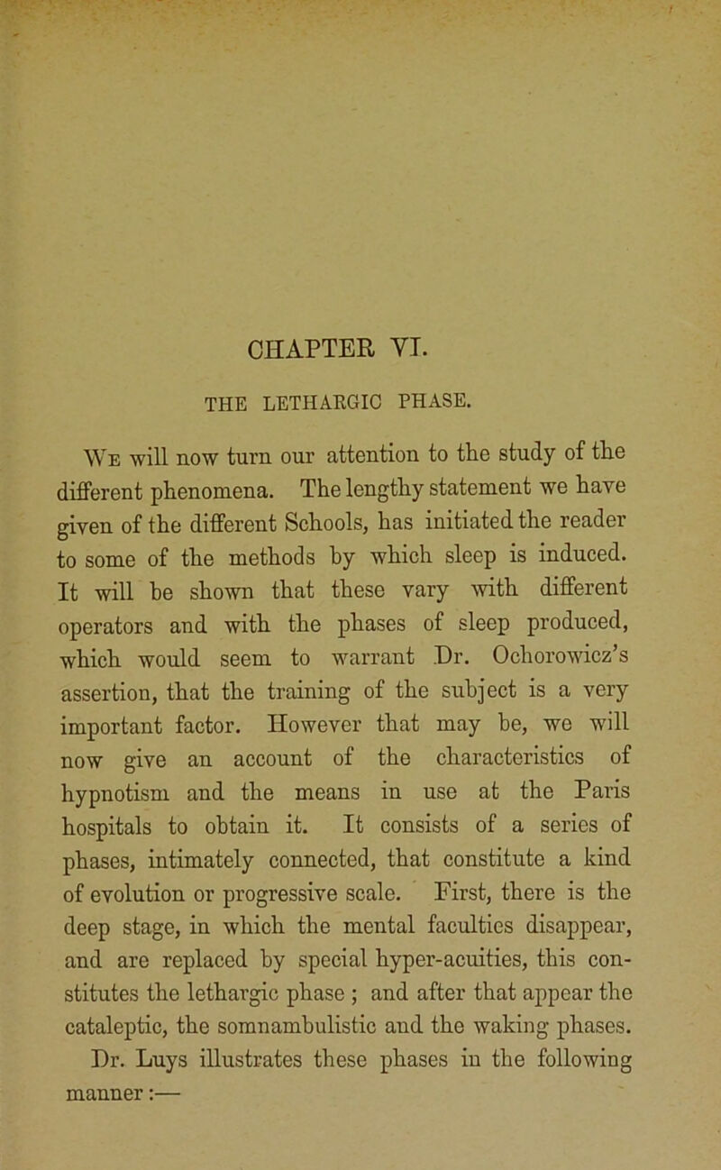 THE LETHARGIC PHASE. We will now turn our attention to the study of tire different phenomena. The lengthy statement we have given of the different Schools, has initiated the reader to some of the methods by which sleep is induced. It will be shown that these vary with different operators and with the phases of sleep produced, which would seem to warrant Dr. Ochorowicz’s assertion, that the training of the subject is a very important factor. However that may he, we will now give an account of the characteristics of hypnotism and the means in use at the Paris hospitals to obtain it. It consists of a series of phases, intimately connected, that constitute a kind of evolution or progressive scale. First, there is the deep stage, in which the mental faculties disappear, and are replaced by special hyper-acuities, this con- stitutes the lethargic phase ; and after that appear the cataleptic, the somnambulistic and the waking phases. Dr. Luys illustrates these phases in the following manner:—