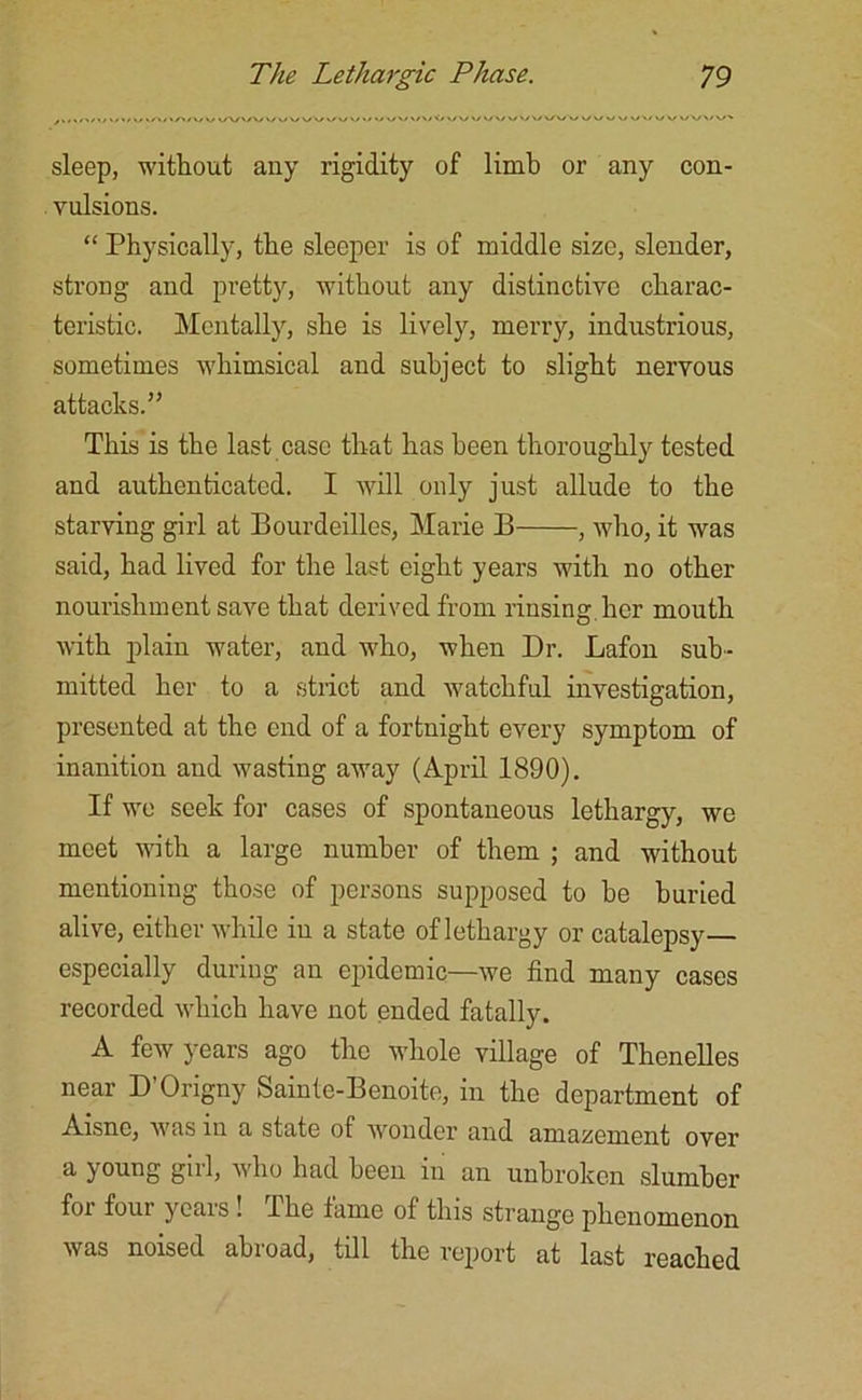 sleep, without any rigidity of limb or any con- vulsions. “ Physically, the sleeper is of middle size, slender, strong and pretty, without any distinctive charac- teristic. Mentally, she is lively, merry, industrious, sometimes whimsical and subject to slight nervous attacks.” This is the last case that has been thoroughly tested and authenticated. I will only just allude to the starving girl at Bourdeilles, Marie B , who, it was said, had lived for the last eight years with no other nourishment save that derived from rinsing.her mouth with plain water, and who, when Dr. Lafou sub- mitted her to a strict and watchful investigation, presented at the end of a fortnight every symptom of inanition and wasting away (April 1890). If wo seek for cases of spontaneous lethargy, we meet with a large number of them ; and without mentioning those of persons supposed to be buried alive, either while in a state of lethargy or catalepsy— especially during an epidemic—we find many cases recorded which have not ended fatally. A few years ago the whole village of Thenelles near D’Origny Sainte-Benoite, in the department of Aisne, w'as in a state of wonder and amazement over a young gul, who had been in an unbroken slumber foi four yeais ! The fame of this strange phenomenon was noised abroad, till the report at last reached