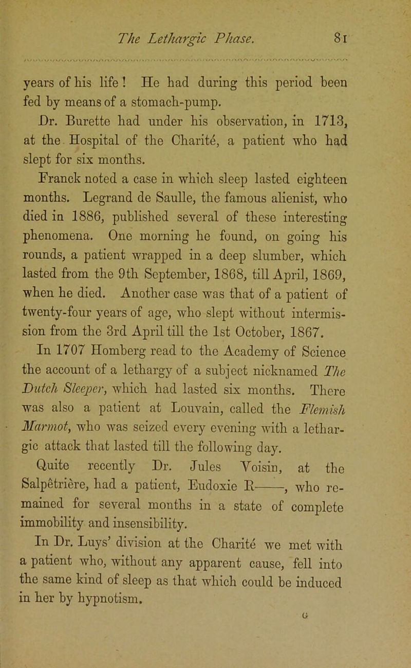 years of his life! He had during this period been fed by means of a stomach-pump. Dr. Burette had under his observation, in 1713, at the Hospital of the Charite, a patient who had slept for six months. Franck noted a case in which sleep lasted eighteen months. Legrand de Saulle, the famous alienist, who died in 1886, published several of these interesting phenomena. One morning he found, on going his rounds, a patient wrapped in a deep slumber, which lasted from the 9th September, 1868, till April, 1869, when he died. Another case was that of a patient of twenty-four years of age, who slept without intermis- sion from the 3rd April till the 1st October, 1867. In 1707 Homberg read to the Academy of Science the account of a lethargy of a subject nicknamed The Dutch Sleeper, which had lasted six months. There was also a patient at Louvain, called the Flemish Marmot, who was seized every evening with a lethar- gic attack that lasted till the following day. Quite recently Dr. Jules Voisin, at the Salpetriere, had a patient, Eudoxie B , who re- mained for several mouths in a state of complete immobility and insensibility. In Dr. Luys’ division at the Charite we met with a patient who, without any apparent cause, fell into the same kind of sleep as that which could be induced in her by hypnotism.