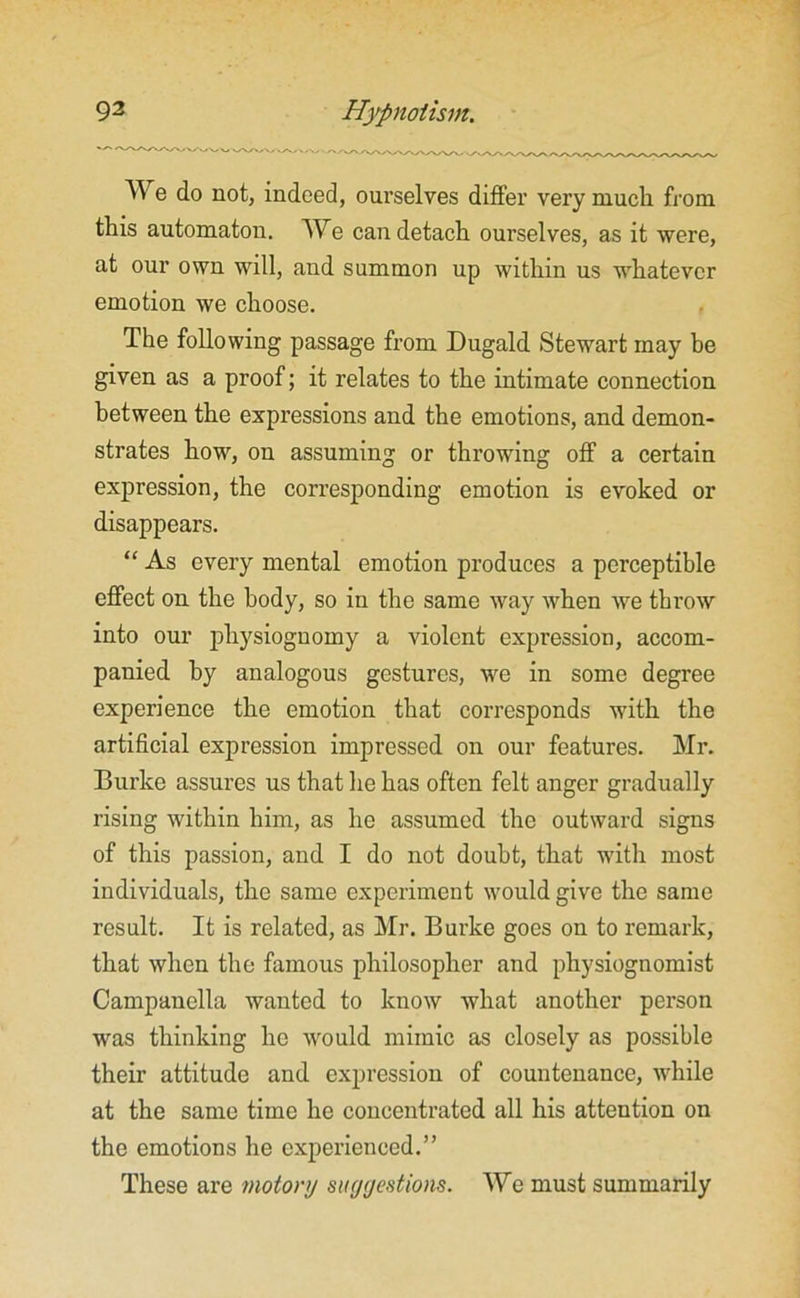 Wo do not, indeed, ourselves differ very much from this automaton. AVe can detach ourselves, as it were, at our own will, and summon up within us whatever emotion we choose. The following passage from Dugald Stewart may he given as a proof; it relates to the intimate connection between the expressions and the emotions, and demon- strates how, on assuming or throwing off a certain expression, the corresponding emotion is evoked or disappears. “ As every mental emotion produces a perceptible effect on the body, so in the same way when we throw into our physiognomy a violent expression, accom- panied hy analogous gestures, we in some degree experience the emotion that corresponds with the artificial expression impressed on our features. Mr. Burke assures us that he has often felt anger gradually rising within him, as he assumed the outward signs of this passion, and I do not doubt, that with most individuals, the same experiment would give the same result. It is related, as Mr. Burke goes on to remark, that when the famous philosopher and physiognomist Campanella wanted to know what another person was thinking he would mimic as closely as possible their attitude and expression of countenance, while at the same time he concentrated all his attention on the emotions he experienced.” These are motory suggestions. Wo must summarily