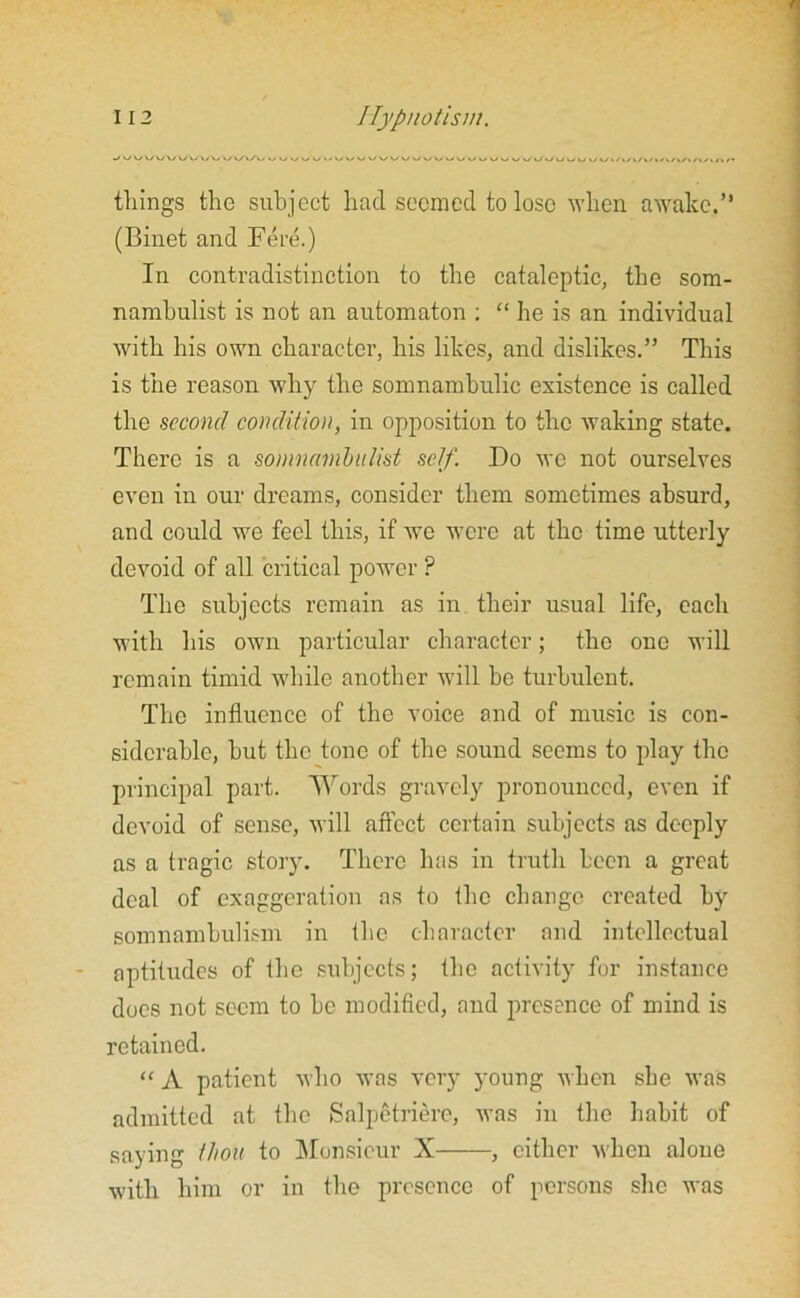 tilings the subject had seemed to lose when awake.” (Binet and Fere.) In contradistinction to the cataleptic, the som- nambulist is not an automaton ; “ he is an individual with his own character, his likes, and dislikes.” This is the reason why the somnambulic existence is called the second condition, in opposition to the waking state. There is a somnambulist self. Do we not ourselves even in our dreams, consider them sometimes absurd, and could we feel this, if we were at the time utterly devoid of all critical power ? The subjects remain as in their usual life, each with his own particular character; the one will remain timid while another will be turbulent. The influence of the voice and of music is con- siderable, hut the tone of the sound seems to play the principal part. Words gravely pronounced, even if devoid of sense, will affect certain subjects as deeply as a tragic story. There has in truth been a great deal of exaggeration as to the change created by somnambulism in the character and intellectual aptitudes of the subjects; the activity for instance does not seem to he modified, and presence of mind is retained. “ A patient who was very young when she was admitted at the Salpetriere, was in the habit of saying thou to Monsieur X , cither when alone with him or in the presence of persons she was