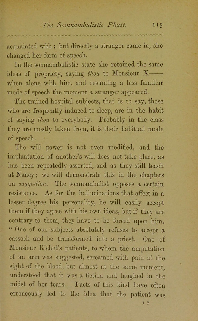 V/VV. V v uvwvv\<v/ \J ^UVVVVWUUUUU vwvvvvvvuvuu>/vv\/ vwVVV vy v/\/* acquainted with ; but directly a stranger came in, she changed her form of speech. In the somnambulistic state she retained the same ideas of propriety, saying thou to Monsieur X when alone with him, and resuming a less familiar mode of speech the moment a stranger appeared. The trained hospital subjects, that is to say, those who are frequently induced to sleep, are in the habit of saying thou to everybody. Probably in the class they are mostly taken from, it is their habitual mode of speech. The will power is not even modified, and the implantation of another’s will does not take place, as has been repeatedly asserted, and as they still teach at Nancy; we will demonstrate this in the chapters on suggestion. The somnambulist opposes a certain resistance. As for the hallucinations that affect in a lesser degree his personality, he will easily accept them if they agree with his own ideas, but if they are contrary to them, they have to be forced upon him. “ One of our subjects absolutely refuses to accept a cassock and bo transformed into a priest. One of Monsieur Pichct’s patients, to whom the amputation of an arm was suggested, screamed with pain at the sight of the blood, hut almost at the same moment, understood that it was a fiction and laughed in the midst of her tears. Pacts of this kind have often erroneously led to the idea that the patient was