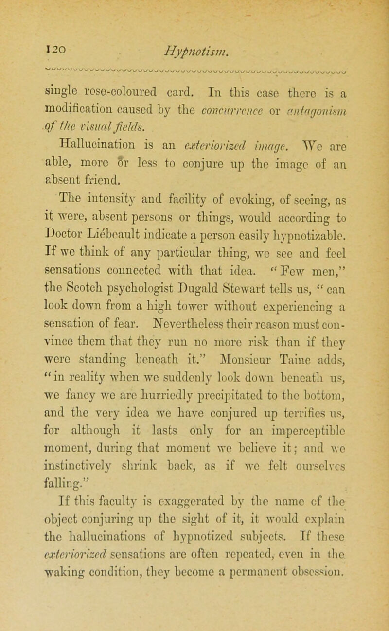 \J\J UUVWWiAA/Ww VXVy Uv/V/UUUv/V/>/UUJ^1y>/.>.,UJJ>yJl/„lyu>/vy single rose-coloured card. In this case there is a modification caused by the concurrence or antagonism of the visual fields. Hallucination is an exteriorized' image. We are able, more or less to conjure up the image of an absent friend. The intensity and facility of evoking, of seeing, as it were, absent persons or things, would according to Doctor Liebcault indicate a person easily' hypnotizablc. If we think of any particular thing, we sec and feel sensations connected with that idea. “Few men,” the Scotch psychologist Dugald Stewart tolls us, “ can look down from a high tower without experiencing a sensation of fear. Nevertheless their reason must con- vince them that they run no more risk than if they were standing beneath it.” Monsieur Tainc adds, “ in reality when we suddeuly look down beneath us, we fancy we are hurriedly precipitated to the bottom, and the very idea we have conjured up terrifies us, for although it lasts only for an imperceptible moment, during that moment we believe it; and wo instinctively shrink back, as if wo felt ourselves falling.” If this faculty is exaggerated by the name of the object conjuring up the sight of it, it would explain the hallucinations of hypnotized subjects. If these exteriorized sensations are often repeated, even in the waking condition, they become a permanent obsession.