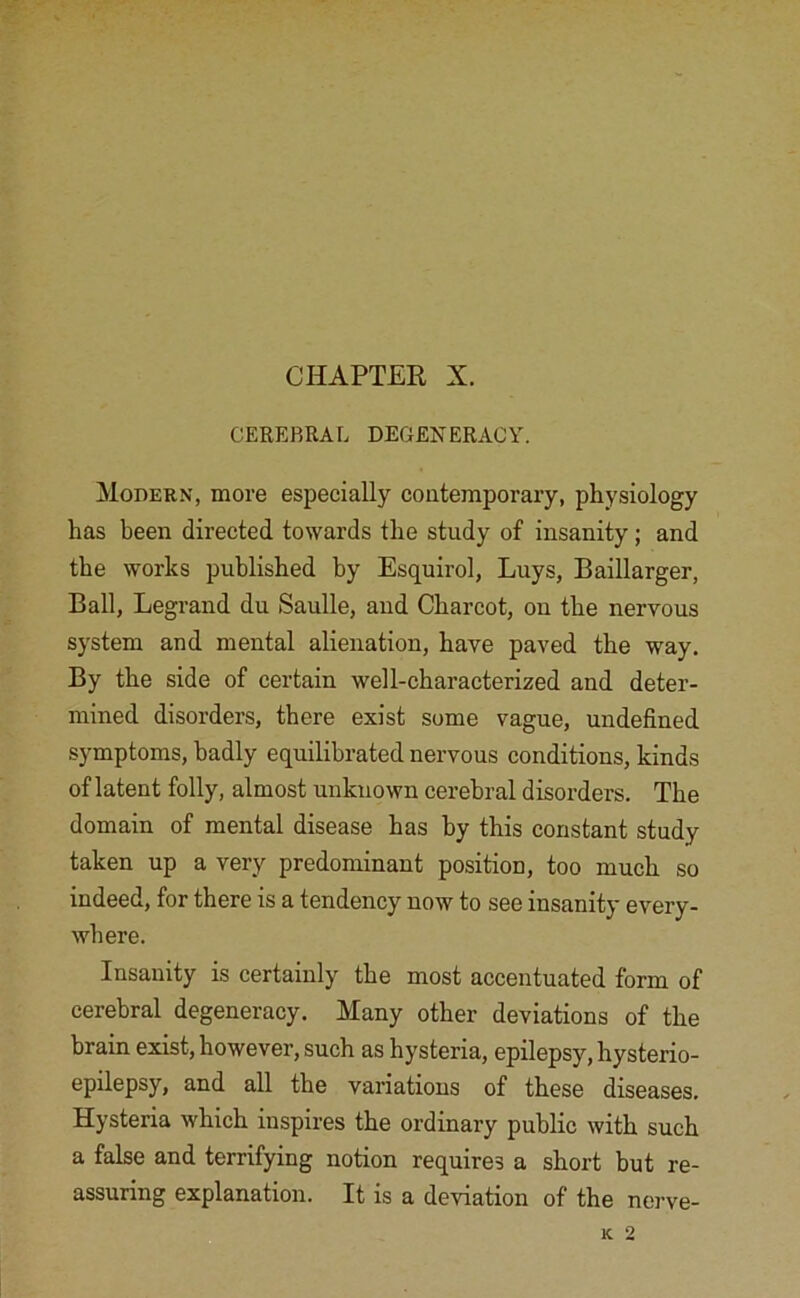 CHAPTER X. CEREBRAL DEGENERACY. Modern, more especially contemporary, physiology has been directed towards the study of insanity; and the works published by Esquirol, Luys, Baillarger, Ball, Legrand du Saulle, and Charcot, on the nervous system and mental alienation, have paved the way. By the side of certain well-characterized and deter- mined disorders, there exist some vague, undefined symptoms, badly equilibrated nervous conditions, kinds of latent folly, almost unknown cerebral disorders. The domain of mental disease has by this constant study taken up a very predominant position, too much so indeed, for there is a tendency now to see insanity every- where. Insanity is certainly the most accentuated form of cerebral degeneracy. Many other deviations of the brain exist, however, such as hysteria, epilepsy, hysterio- epilepsy, and all the variations of these diseases. Hysteria which inspires the ordinary public with such a false and terrifying notion requires a short but re- assuring explanation. It is a deviation of the nerve-