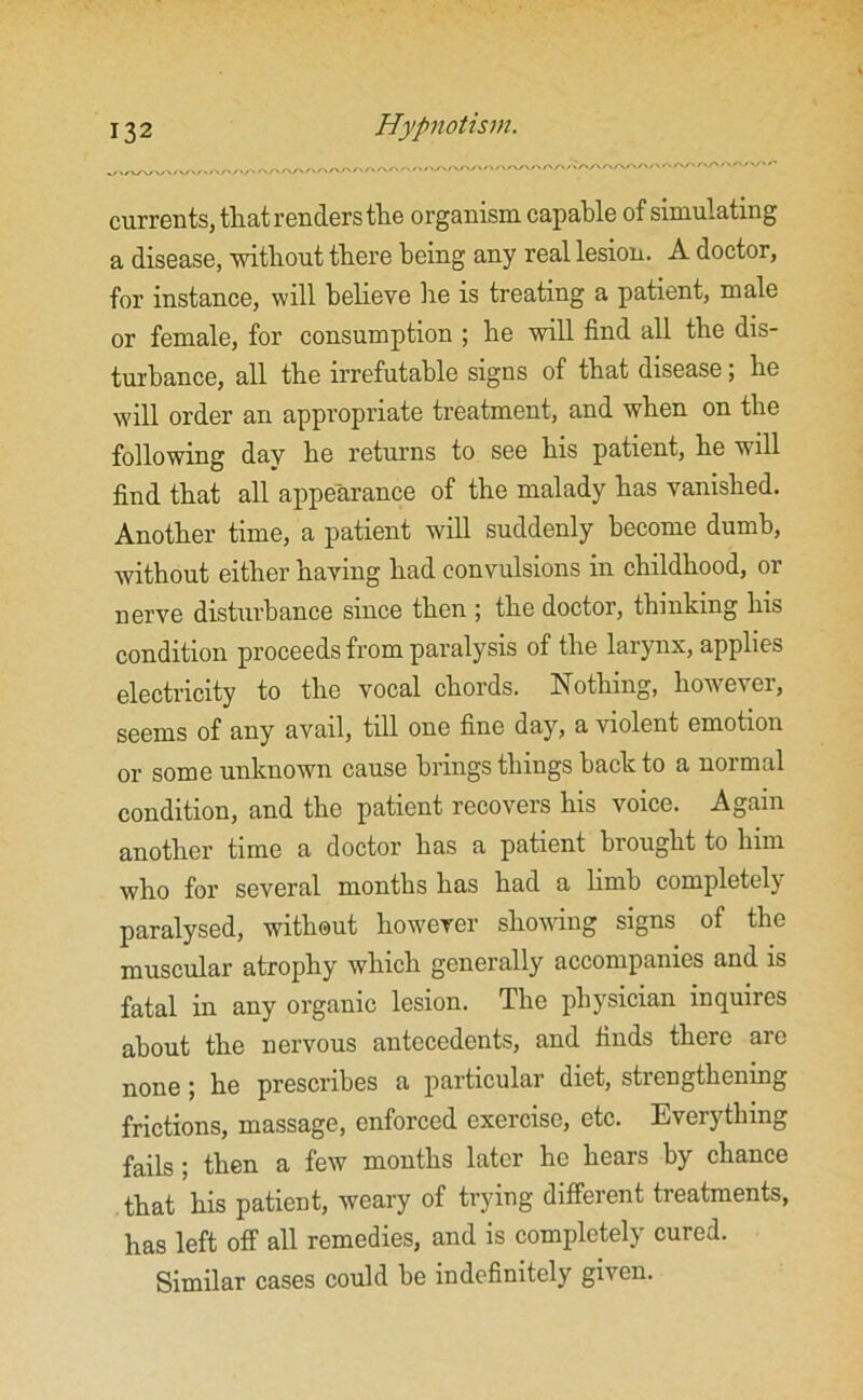 currents, that renders the organism capable of simulating a disease, without there being any real lesion. A doctor, for instance, will believe he is treating a patient, male or female, for consumption ; he will find all the dis- turbance, all the irrefutable signs of that disease; he will order an appropriate treatment, and when on the following dav he returns to see his patient, he will find that all appearance of the malady has vanished. Another time, a patient will suddenly become dumb, without either having had convulsions in childhood, or nerve disturbance since then ; the doctor, thinking his condition proceeds from paralysis of the larynx, applies electricity to the vocal chords. Nothing, hoivever, seems of any avail, till one fine day, a violent emotion or some unknown cause brings things back to a normal condition, and the patient recovers his voice. Again another time a doctor has a patient brought to him who for several months has had a limb completely paralysed, without however showing signs of the muscular atrophy which generally accompanies and is fatal in any organic lesion. The physician inquires about the nervous antecedents, and finds there are none ; he prescribes a particular diet, strengthening frictions, massage, enforced exercise, etc. Everything fails; then a few months later he hears by chance that his patient, weary of trying different treatments, has left off all remedies, and is completely cured. Similar cases could be indefinitely given.