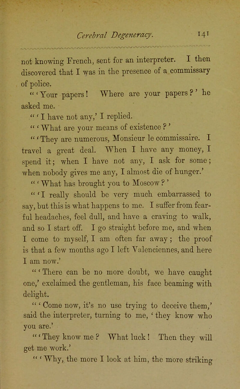 not knowing French, sent for an interpreter. I then discovered that I was in the presence of a commissary of police. “ ‘ Your papers ! Where are your papers ? ’ he asked me. “ 11 have not any,’ I replied. “ * What are your means of existence ? ’ “ ‘ They are numerous, Monsieur le commissaire. I travel a great deal. When I have any money, I spend it; when I have not any, I ask for some; when nobody gives me any, I almost die of hunger.’ “ ‘ What has brought you to Moscow ? ’ “ ‘ I really should be very much embarrassed to say, but this is what happens to me. I suffer from fear- ful headaches, feel dull, and have a craving to walk, and so I start off. I go straight before me, and when I come to myself, I am often far away ; the proof is that a few months ago I left Valenciennes, and here I am now.’ “ ‘ There can be no more doubt, we have caught one,’ exclaimed the gentleman, his face beaming with delight. “ ‘ Come now, it’s no use trying to deceive them,’ said the interpreter, turning to me, * they know who you are.’ “ ‘ They know me ? What luck ! Then they will get me work.’