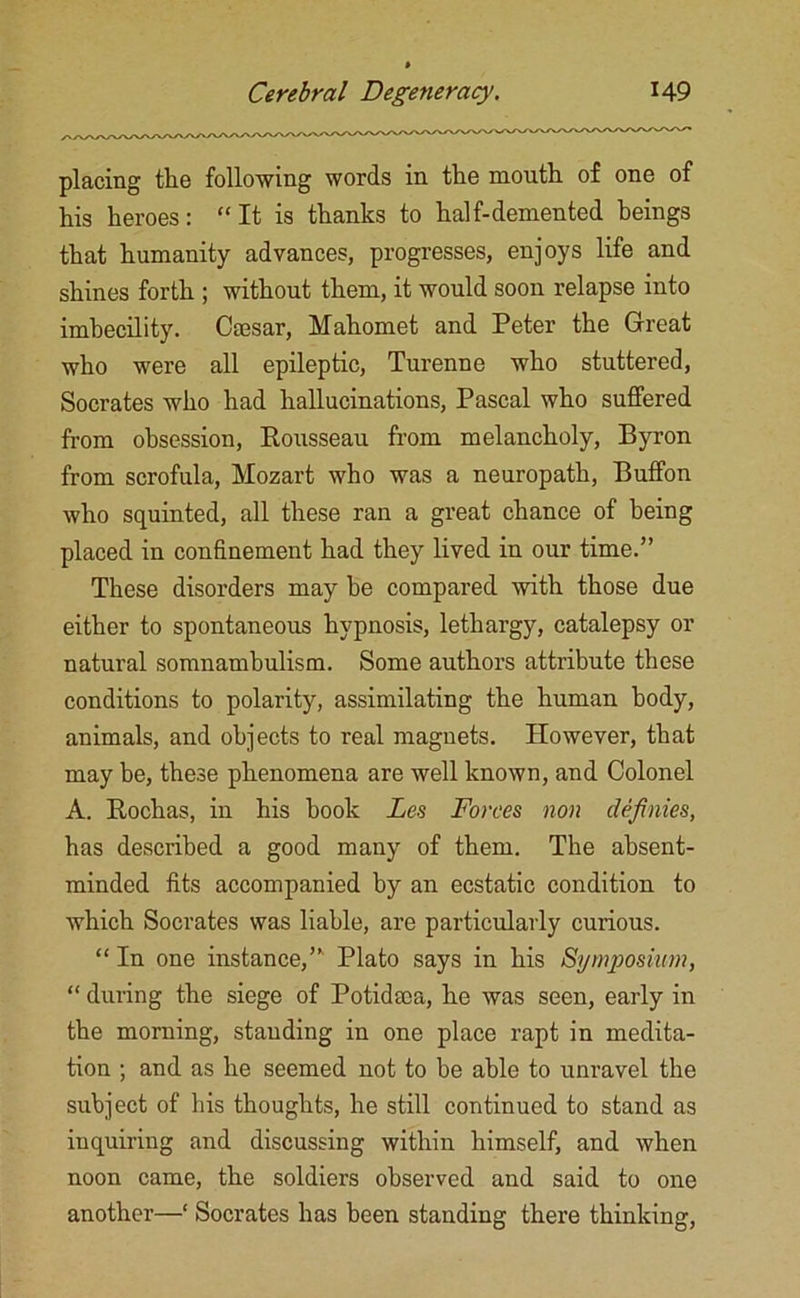 placing the following words in the mouth of one of his heroes: “It is thanks to half-demented beings that humanity advances, progresses, enjoys life and shines forth ; without them, it would soon relapse into imbecility. Caesar, Mahomet and Peter the Great who were all epileptic, Turenne who stuttered, Socrates who had hallucinations, Pascal who suffered from obsession, Rousseau from melancholy, Byron from scrofula, Mozart who was a neuropath, Buffon who squinted, all these ran a great chance of being placed in confinement had they lived in our time.” These disorders may be compared with those due either to spontaneous hypnosis, lethargy, catalepsy or natural somnambulism. Some authors attribute these conditions to polarity, assimilating the human body, animals, and objects to real magnets. However, that may be, these phenomena are well known, and Colonel A. Rochas, in his book Lea Forces non clefinies, has described a good many of them. The absent- minded fits accompanied by an ecstatic condition to which Socrates was liable, are particularly curious. “ In one instance,” Plato says in his Symposium, “ during the siege of Potidsoa, he was seen, early in the morning, standing in one place rapt in medita- tion ; and as he seemed not to be able to unravel the subject of his thoughts, he still continued to stand as inquiring and discussing within himself, and when noon came, the soldiers observed and said to one another—‘ Socrates has been standing there thinking,