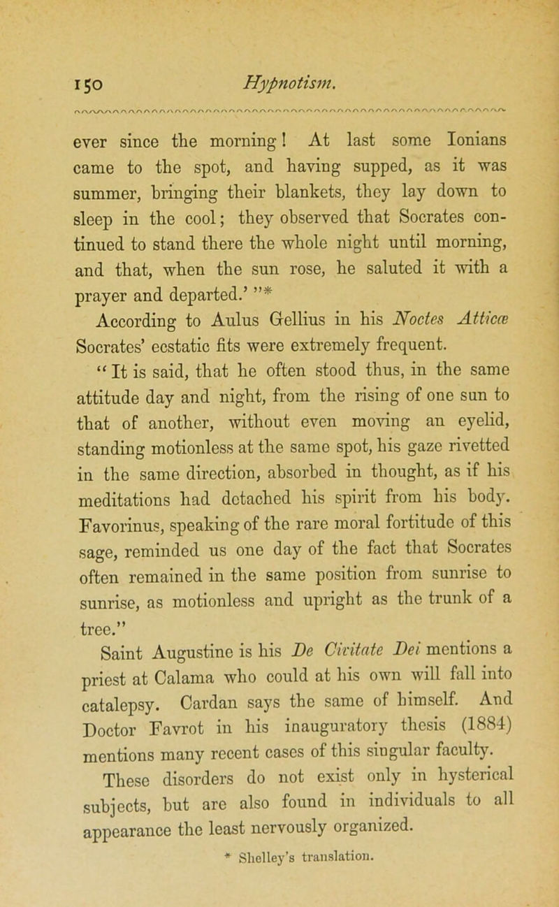 A.AA-A A AAr\AAr\/\A^A/AAAAAAr\AAAAO^rv^r»Anr*n^AA^r»nAAAAL/>AA/>/'.n/\A Avrv ever since the morning! At last some Ionians came to the spot, and having supped, as it was summer, bringing their blankets, they lay down to sleep in the cool; they observed that Socrates con- tinued to stand there the whole night until morning, and that, when the sun rose, he saluted it with a prayer and departed.’ ”* According to Aulus Gellius in his Nodes Atticce Socrates’ ecstatic fits were extremely frequent. “ It is said, that he often stood thus, in the same attitude day and night, from the rising of one sun to that of another, without even moving an eyelid, standing motionless at the same spot, his gaze rivetted in the same direction, absorbed in thought, as if his meditations had detached his spirit from his body. Favorinus, speaking of the rare moral fortitude of this sage, reminded us one day of the fact that Socrates often remained in the same position from sunrise to sunrise, as motionless and upright as the trunk of a tree.” Saint Augustine is his De Civitate Dei mentions a priest at Calama who could at his own will fall into catalepsy. Cardan says the same of himself. And Doctor Favrot in his inauguratory thesis (1884) mentions many recent cases of this singular faculty. These disorders do not exist only in hysterical subjects, hut are also found in individuals to all appearance the least nervously organized. * Shelley’s translation.
