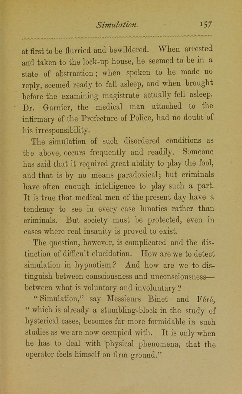 at first to be flurried and bewildered. When arrested and taken to the lock-up house, he seemed to be in a state of abstraction; when spoken to he made no reply, seemed ready to fall asleep, and when brought before the examining magistrate actually fell asleep. Dr. Gamier, the medical man attached to the infirmary of the Prefecture of Police, had no doubt of his irresponsibility. The simulation of such disordered conditions as the above, occurs frequently and readily. Someone has said that it required great ability to play the fool, and that is by no means paradoxical; but criminals have often enough intelligence to play such a part. It is true that medical men of the present day have a tendency to see in every case lunatics rather than criminals. But society must be protected, even in cases where real insanity is proved to exist. The question, however, is complicated and the dis- tinction of difficult elucidation. How are we to detect simulation in hypnotism? And how are we to dis- tinguish between consciousness and unconsciousness— between what is voluntary and involuntary ? “ Simulation,” say Messieurs Binet and Fere, “ which is already a stumbling-block in the study of hysterical cases, becomes far more formidable in such studies as we are now occupied with. It is only when he has to deal with physical phenomena, that the operator feels himself on firm ground.”