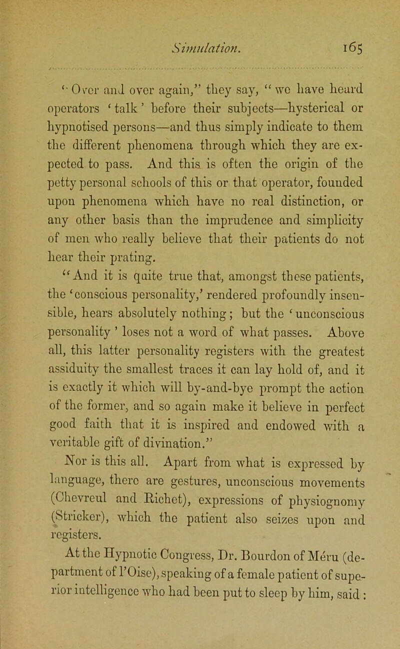 '• Over and over again,” they say, “ we have heard operators ‘ talk ’ before their subjects—hysterical or hypnotised persons—and thus simply indicate to them the different phenomena through which they are ex- pected to pass. And this is often the origin of the petty personal schools of this or that operator, founded upon phenomena which have no real distinction, or any other basis than the imprudence and simplicity of men who really believe that their patients do not hear their prating. “And it is quite true that, amongst these patients, the ‘conscious personality/ rendered profoundly insen- sible, hears absolutely nothing ; but the ‘ unconscious personality ’ loses not a word of what passes. Above all, this latter personality registers with the greatest assiduity the smallest traces it can lay hold of, and it is exactly it which will by-and-bye prompt the action of the former, and so again make it believe in perfect good faith that it is inspired and endowed with a veritable gift of divination.” Nor is this all. Apart from what is expressed by language, there are gestures, unconscious movements (Chevrcul and Iiichct), expressions of physiognomy (Strieker), which the patient also seizes upon and registers. At the Hypnotic Congress, Dr. Bourdon of Meru (de- partment of l’Oise), speaking of a female patient of supe- rior intelligence who had been put to sleep by him, said :