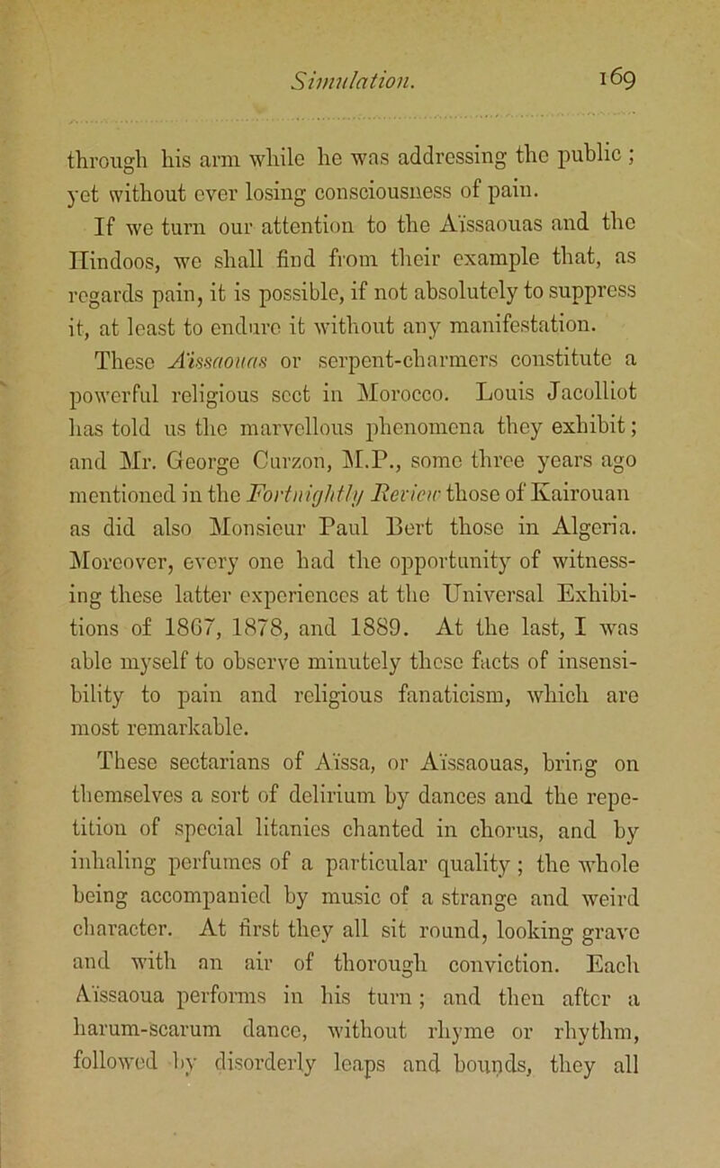 through his arm while he was addressing the public ; yet without ever losing consciousness of pain. If we turn our attention to the Ai'ssaouas and the Hindoos, we shall find from their example that, as regards pain, it is possible, if not absolutely to suppress it, at least to endure it without any manifestation. These Amaouas or serpent-charmers constitute a powerful religious sect in Morocco. Louis Jacolliot has told us the marvellous phenomena they exhibit; and Mr. George Curzon, M.P., some three years ago mentioned in the Fortnight!)/ Review those of Kairouan as did also Monsieur Paul Bert those in Algeria. Moreover, every one had the opportunity of witness- ing these latter experiences at the Universal Exhibi- tions of 1867, 1878, and 1889. At the last, I was able myself to observe minutely these facts of insensi- bility to pain and religious fanaticism, which are most remarkable. These sectarians of Aissa, or Ai'ssaouas, bring on themselves a sort of delirium by dances and the repe- tition of special litanies chanted in chorus, and by inhaling perfumes of a particular quality ; the whole being accompanied by music of a strange and weird character. At first they all sit round, looking grave and with an air of thorough conviction. Each Aissaoua performs in his turn; and then after a harum-scarum dance, without rhyme or rhythm, followed by disorderly leaps and hounds, they all