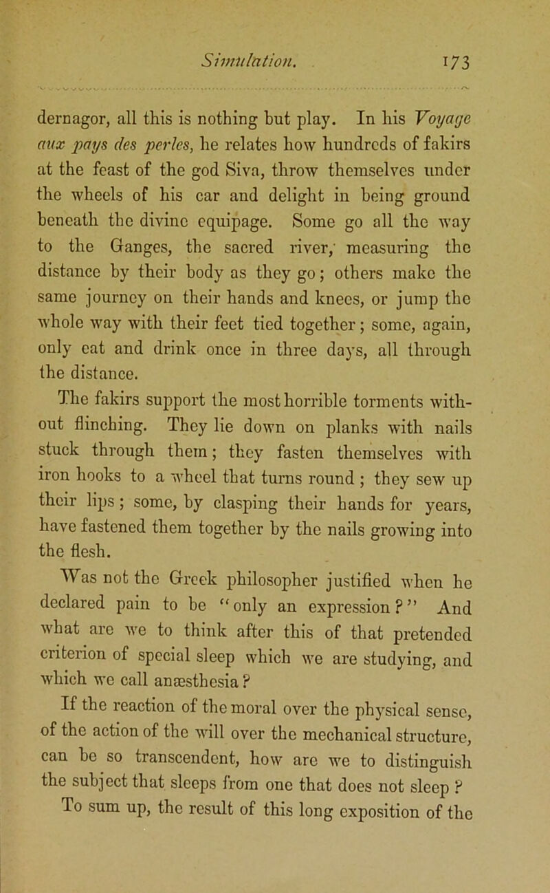 dernagor, all this is nothing but play. In his Voyage aux pays ties pcrlcs, he relates how hundreds of fakirs at the feast of the god Siva, throw themselves under the wheels of his car and delight in being ground beneath the divine equipage. Some go all the way to the Ganges, the sacred river,' measuring the distance by their body as they go; others make the same journey on their hands and knees, or jump the whole way with their feet tied together; some, again, only eat and drink once in three days, all through the distance. The fakirs support the most horrible torments with- out flinching. They lie down on planks with nails stuck through them; they fasten themselves with iron hooks to a wheel that turns round ; they sew up their lips; some, by clasping their hands for years, have fastened them together by the nails growing into the flesh. Was not the Greek philosopher justified when he declared pain to be “only an expression?” And what are we to think after this of that pretended criterion of special sleep which we are studying, and which we call anaesthesia ? If the reaction of the moral over the physical sense, of the action of the will over the mechanical structure, can be so transcendent, how are we to distinguish the subject that sleeps from one that does not sleep ? To sum up, the result of this long exposition of the