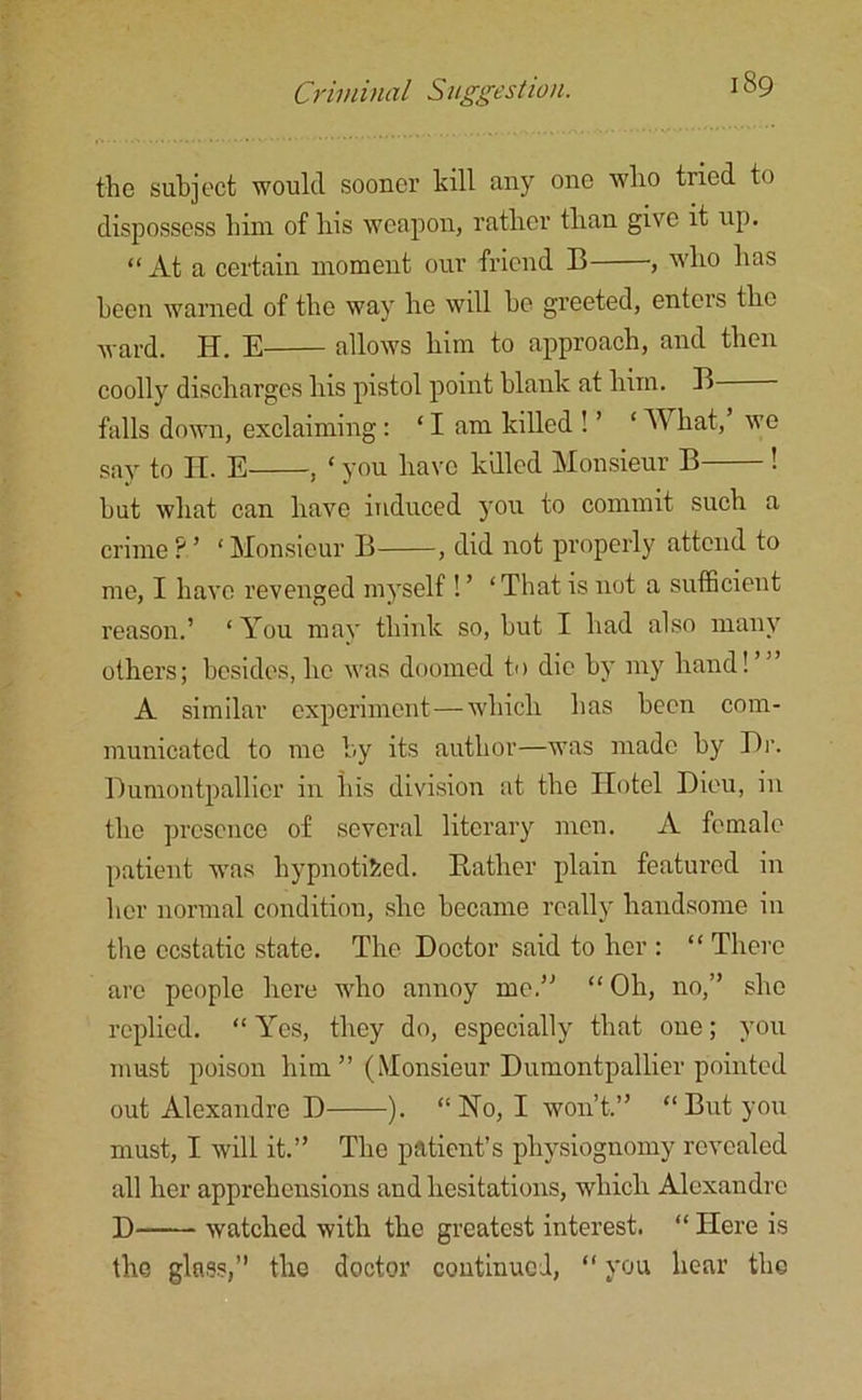 the subject would sooner kill any one who tried to dispossess him of his weapon, rather than give it up. “At a certain moment our friend B , who has been warned of the way he will he greeted, entcis the ward. H. E allows him to approach, and then coolly discharges his pistol point blank at him. B falls down, exclaiming: * I am killed ! ’ ‘ What,’ we say to IT. E , ‘ you have killed Monsieur B ! hut what can have induced you to commit such a crime ? ’ ' Monsieur B , did not properly attend to me, I have revenged myself ! ’ ‘That is not a sufficient reason.’ ‘You may think so, but I had also many others; besides, he was doomed to die by my hand! A similar experiment—which has been com- municated to me by its author—was made by Dr. Dumontpallicr in his division at the Hotel Dieu, in the presence of several literary men. A female patient was hypnotised. Rather plain featured in her normal condition, she became really handsome in the ecstatic state. The Doctor said to her : “ There arc people here who annoy me.” “ Oh, no,” she replied. “ Yes, they do, especially that one; you must poison him ” (Monsieur Dumontpallier pointed out Alexandre D ). “ No, I won’t.” “ But you must, I will it.” The patient’s physiognomy revealed all her apprehensions and hesitations, which Alexandre D watched with the greatest interest. “ Here is the glass,” the doctor continued, “ you hear the