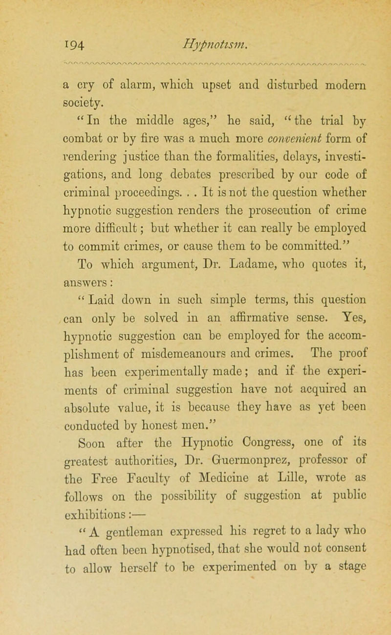 a cry of alarm, which upset and disturbed modern society. “ In the middle ages,” he said, “ the trial by combat or by fire was a much more convenient form of rendering justice than the formalities, delays, investi- gations, and long debates prescribed by our code of criminal proceedings. . . It is not the question whether hypnotic suggestion renders the prosecution of crime more difficult; but whether it can really be employed to commit crimes, or cause them to be committed.” To which argument, Dr. Ladame, who quotes it, answers: “ Laid down in such simple terms, this question can only be solved in an affirmative sense. Yes, hypnotic suggestion can be employed for the accom- plishment of misdemeanours and crimes. The proof has been experimentally made; and if the experi- ments of criminal suggestion have not acquired an absolute value, it is because they have as yet been conducted by honest men.” Soon after the Hypnotic Congress, one of its greatest authorities, Dr. Guermonprez, professor of the Free Faculty of Medicine at Lille, wrote as follows on the possibility of suggestion at public exhibitions:— “ A gentleman expressed his regret to a lady who had often been hypnotised, that she would not consent to allow herself to be experimented on by a stage