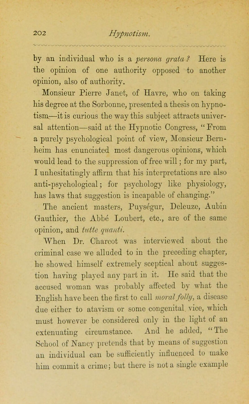 by an individual who is a persona grata ? Here is the opinion of one authority opposed to another opinion, also of authority. Monsieur Pierre Janet, of Havre, who on taking his degree at the Sorbonne, presented a thesis on hypno- tism—it is curious the way this subject attracts univer- sal attention—said at the Hypnotic Congress, “From a purely psychological point of view, Monsieur Bem- heim has enunciated most dangerous opinions, which would lead to the suppression of free will; for my part, I unhesitatingly affirm that his interpretations are also anti-psychological; for psychology like physiology, has laws that suggestion is incapable of changing.” The ancient masters, Puysegur, Deleuze, Aubiu Gauthier, the Abbe Loubert, etc., are of the same opinion, and tutte quanti. When Dr. Charcot was interviewed about the criminal case we alluded to in the preceding chapter, he showed himself extremely sceptical about sugges- tion having played any part in it. He said that the accused woman was probably affected by what the English have been the first to call moral folly, a disease due either to atavism or some congenital vice, which must however be considered only in the light of an extenuating circumstance. And he added, “ The School of Nancy pretends that by means of suggestion an individual can be sufficiently influenced to make him commit a crime; but there is not a single example