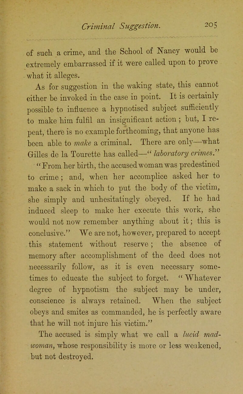 of such a crime, and the School of Nancy would be extremely embarrassed if it were called upon to prove what it alleges. As for suggestion in the waking state, this cannot either he invoked in the case in point. It is certainly possible to influence a hypnotised subject sufficiently to make him fulfil an insignificant action ; but, I re- peat, there is no example forthcoming, that anyone has been able to make a criminal. There are only—what Gilles de la Tourette has called—'“ laboratory crimes.” “From her birth, the accused worn an was predestined to crime; and, when her accomplice asked her to make a sack in which to put the body of the victim, she simply and unhesitatingly obeyed. If he had induced sleep to make her execute this work, she would not now remember anything about it; this is conclusive.” We are not, however, prepared to accept this statement without reserve; the absence of memory after accomplishment of the deed does not necessarily follow, as it is even necessary some- times to educate the subject to forget. “ Whatever degree of hypnotism the subject may be under, conscience is always retained. When the subject obeys and smites as commanded, he is perfectly aware that he will not injure his victim.” The accused is simply vrhat we call a lucid mad- woman., whose responsibility is more or less weakened, but not destroyed.