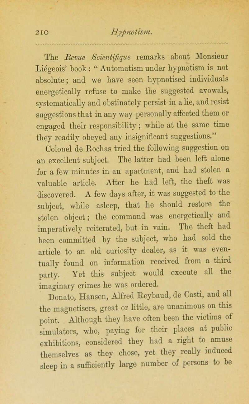 The Revue Scientifique remarks about Monsieur Liegeois’ book: “ Automatism under hypnotism is not absolute; and we have seen hypnotised individuals energetically refuse to make the suggested avowals, systematically and obstinately persist in a lie, and resist suggestions that in any way personally affected them or engaged their responsibility; while at the same time they readily obeyed any insignificant suggestions.” Colonel de Eochas tried the following suggestion on an excellent subject. The latter had been left alone for a few minutes in an apartment, and had stolen a valuable article. After he had left, the theft was discovered. A few days after, it was suggested to the subject, while asleep, that he should restore the stolen object; the command was energetically and imperatively reiterated, but in vain. The theft had been committed by the subject, who had sold the article to an old curiosity dealer, as it was even- tually found on information received from a third party. Yet this subject would execute all the imaginary crimes he was ordered. Donato, Hansen, Alfred Eeybaud, de Casti, and all the magnetisers, great or little, are unanimous on this point. Although they have often been the victims of simulators, who, paying for their places at public exhibitions, considered they had a right to amuse themselves as they chose, yet they really induced sleep in a sufficiently large number of persons to be