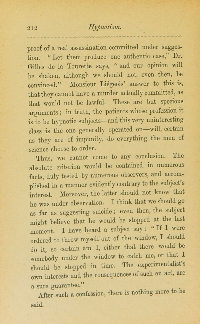 proof of a real assassination committed under sugges- tion. “Let them produce one authentic case,” Dr. Gilles de la Tourette says, “ and our opinion will be shaken, although we should not, even then, he convinced. ” Monsieur Liegeois’ answer to this is, that they cannot have a murder actually committed, as that would not be lawful. These are hut specious arguments ; in truth, the patients whose profession it is to he hypnotic subjects—and this very uninteresting class is the one generally operated on—will, certain as they are of impunity, do everything the men of science choose to order. Thus, we cannot come to any conclusion. The absolute criterion would be contained in numerous facts, duly tested by numerous observers, and accom- plished in a manner evidently contrary to the subject’s interest. Moreover, the latter should not know that he was under observation. I think that we should go as far as suggesting suicide; even then, the subject might believe that he would be stopped at the last moment. I have heard a subject say : “ If I were ordered to throw myself out of the window, I should do it, so certain am I, either that there would be somebody under the window to catch me, or that I should be stopped in time. The experimentalist’s own interests and the consequences of such an act, are a sure guarantee.” After such a confession, there is nothing more to be said.