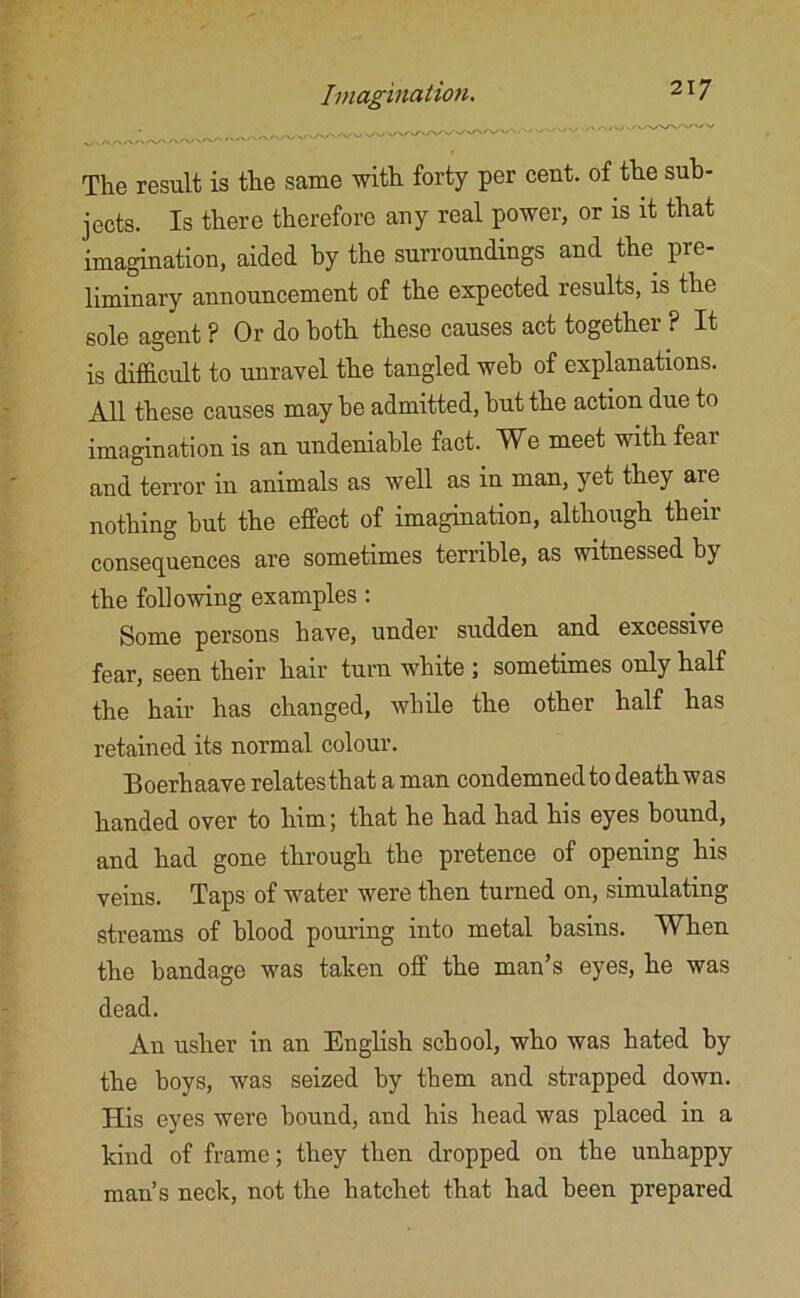 The result is the same with forty per cent, of the sub- jects. Is there therefore any real power, or is it that imagination, aided by the surroundings and the pre- liminary announcement of the expected results, is the sole agent ? Or do both these causes act together ? It is difficult to unravel the tangled web of explanations. All these causes may he admitted, hut the action due to imagination is an undeniable fact. We meet with fear and terror in animals as well as in man, yet they are nothing hut the effect of imagination, although their consequences are sometimes terrible, as witnessed by the following examples: Some persons have, under sudden and excessive fear, seen their hair turn white ; sometimes only half the hair has changed, while the other half has retained its normal colour. Boerhaave relatesthat a man condemned to deathwas handed over to him; that he had had his eyes bound, and had gone through the pretence of opening his veins. Taps of water were then turned on, simulating streams of blood pouring into metal basins. When the bandage was taken off the man’s eyes, he was dead. An usher in an English school, who was hated by the boys, was seized by them and strapped down. His eyes were hound, and his head was placed in a kind of frame; they then dropped on the unhappy man’s neck, not the hatchet that had been prepared