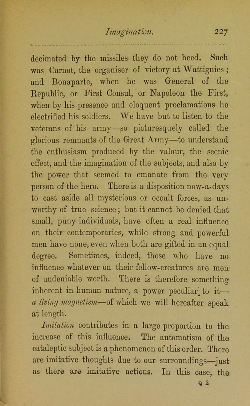 decimated by tbo missiles they do not heed. Such was Carnot, the organiser of victory at Wattignies ; and Bonaparte, when he was General of tbe Republic, or First Consul, or Napoleon the First, when by his presence and eloquent proclamations he electrified his soldiers. We have but to listen to the veterans of his army—so picturesquely called the glorious remnants of the Great Army—to understand tbe enthusiasm produced by the valour, the scenic effect, and the imagination of the subjects, and also by the power that seemed to emanate from the very person of the hero. There is a disposition now-a-days to cast aside all mysterious or occult forces, as un- worthy of true science; but it cannot be denied that small, puny individuals, have often a real influence on their contemporaries, while strong and powerful men have none, even when both are gifted in an equal degree. Sometimes, indeed, those who have no influence whatever on their fellow-creatures are men of undeniable worth. There is therefore something inherent in human nature, a power peculiar, to it— a living magnetism—of which we will hereafter speak at length. Imitation contributes in a large proportion to the increase of this influence. The automatism of the cataleptic subject is a phenomenon of this order. There are imitative thoughts due to our surroundings—just as there are imitative actions. In this case, the