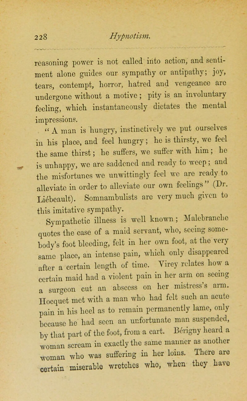 reasoning power is not called into action, and senti- ment alone guides our sympathy or antipathy; joy, tears, contempt, horror, hatred and vengeance are undergone without a motive; pity is an involuntary feeling, which instantaneously dictates the mental impressions. “ jy man is hungry, instinctively we put ourselves in his place, and feel hungry; he is thirsty, we feel the same thirst; he suffers, we suffer with him ; he is unhappy, we are saddened and ready to weep; and the misfortunes we unwittingly feel wo are ready to alleviate in order to alleviate our own feelings ” (Dr. Liebeault). Somnambulists are very much given to this imitative sympathy. Sympathetic illness is well known; Malebranche quotes the case of a maid servant, who, seeing some- body’s foot bleeding, felt in her own foot, at the very same place, an intense pain, which only disappeared after a certain length of time. Virey relates how a certain maid had a violent pain in her arm on seeing a surgeon cut an abscess on her mistress s arm. llocquct met with a man who had felt such an acute pain in his heel as to remain permanently lame, only because he had seen an unfortunate man suspended, by that part of the foot, from a cart. Berigny heard a woman scream in exactly the same manner as another woman who was suffering in her loins. There are certain miserable wretches who, when they have