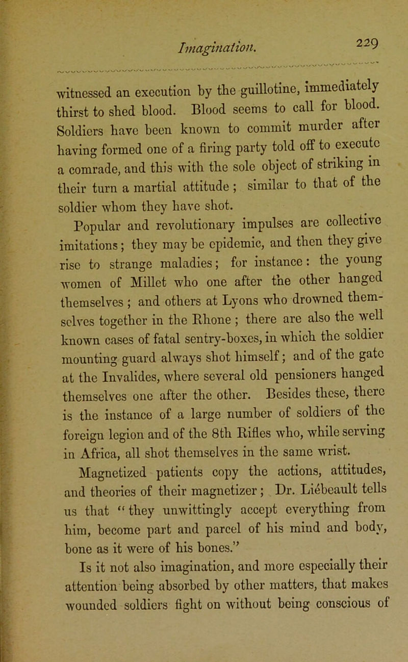 witnessed an execution by tbe guillotine, immediately thirst to shed blood. Blood seems to call for blood. Soldiers have been known to commit murder after having formed one of a firing party told off to execute a comrade, and this with the sole object of striking in their turn a martial attitude ; similar to that of the soldier whom they have shot. Popular and revolutionary impulses are collective imitations; they may be epidemic, and then they give rise to strange maladies; for instance: the young women of Millet who one after the other hanged themselves ; and others at Lyons who drowned them- selves together in the Rhone ; there are also the well known cases of fatal sentry-boxes, in which the soldier mounting guard always shot himself; and of the gate at the Invalides, where several old pensioners hanged themselves one after the other. Besides these, there is the instance of a large number of soldiers of the foreign legion and of the 8th Rifles who, while serving in Africa, all shot themselves in the same wrist. Magnetized patients copy the actions, attitudes, and theories of their magnetizer; Dr. Liebeault tells us that “ they unwittingly accept everything from him, become part and parcel of his mind and body, bone as it were of his bones.” Is it not also imagination, and more especially their attention being absorbed by other matters, that makes wounded soldiers fight on without being conscious of