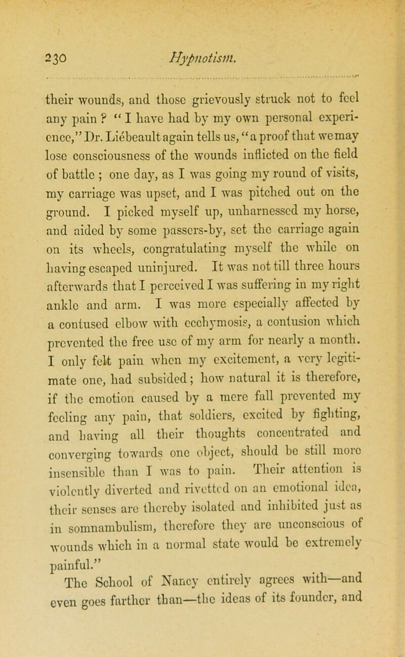 their wounds, and those grievously struck not to feel any pain ? “ I have had by my own personal experi- ence,” Dr. Liebeault again tells us, “a proof that wemay lose consciousness of the wounds inflicted on the field of battle ; one day, as I was going my round of visits, my carriage was upset, and I was pitched out on the ground. I picked myself up, unharnessed my horse, and aided by some passers-by, set the carriage again on its wheels, congratulating myself the while on having escaped uninjured. It was not till three hours afterwards that I perceived I was suffering in my right ankle and arm. I was more especially affected by a contused elbow with ccchymosie, a contusion which prevented the free use of my arm for nearly a month. I only felt pain when my excitement, a very legiti- mate one, had subsided; how natural it is therefore, if the emotion caused by a mere fall prevented my feeling any pain, that soldiers, excited by fighting, and having all their thoughts concentrated and converging towards one object, should be still more insensible than I was to pain. Their attention is violently diverted and rivetted on an emotional idea, their senses are thereby isolated and inhibited just as in somnambulism, therefore they are unconscious of wounds which in a normal state would be extremely painful.” The School of Nancy entirely agrees with—and even goes farther than—the ideas of its founder, and