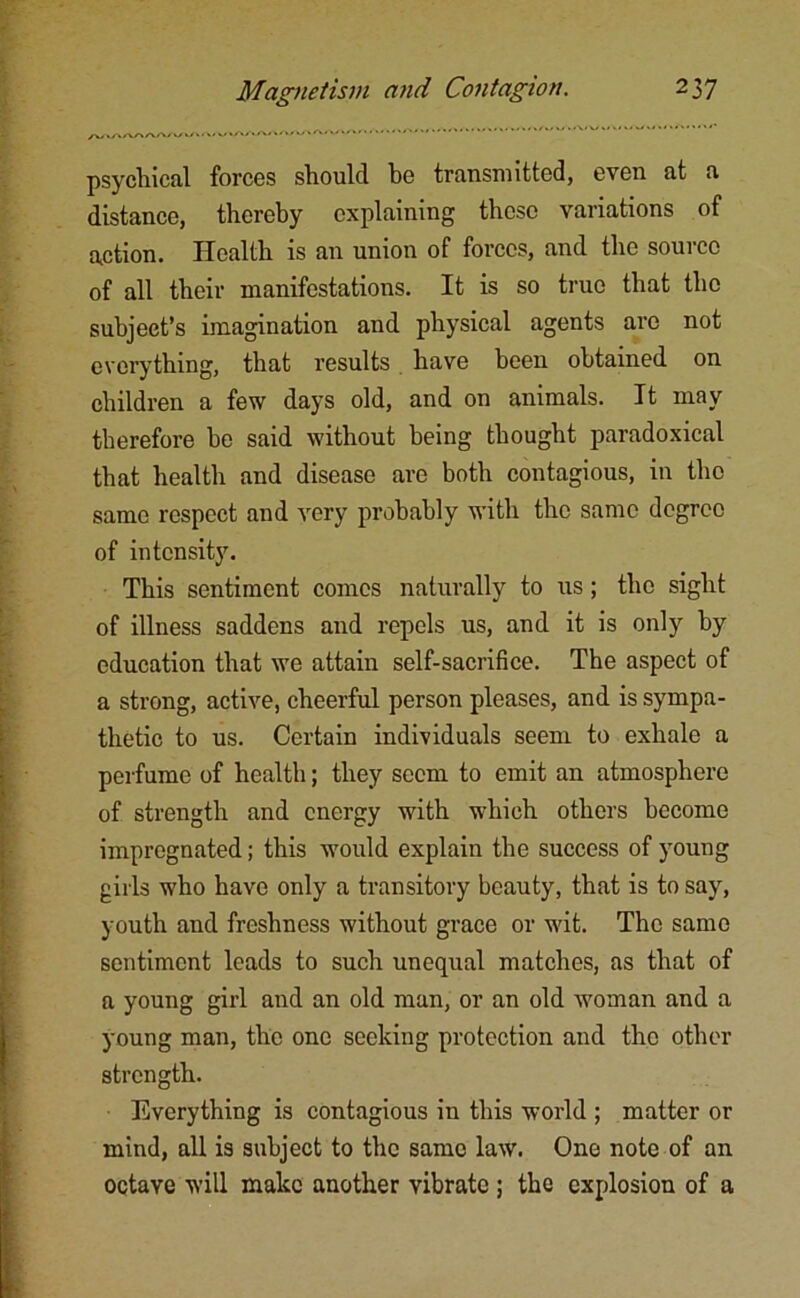 psychical forces should be transmitted, even at a distance, thereby explaining these variations of action. Health is an union of forces, and the source of all their manifestations. It is so true that the subject’s imagination and physical agents are not everything, that results have been obtained on children a few days old, and on animals. It may therefore be said without being thought paradoxical that health and disease are both contagious, in the same respect and very probably with the same degree of intensity. This sentiment comes naturally to us; the sight of illness saddens and repels us, and it is only by education that we attain self-sacrifice. The aspect of a strong, active, cheerful person pleases, and is sympa- thetic to us. Certain individuals seem to exhale a perfume of health; they seem to emit an atmosphere of strength and energy with which others become impregnated; this would explain the success of young gii'ls who have only a transitory beauty, that is to say, youth and freshness without grace or wit. The same sentiment leads to such unequal matches, as that of a young girl and an old man, or an old woman and a young man, the one seeking protection and the other strength. Everything is contagious in this world ; matter or mind, all is subject to the same law. One note of an octave will make another vibrate ; the explosion of a