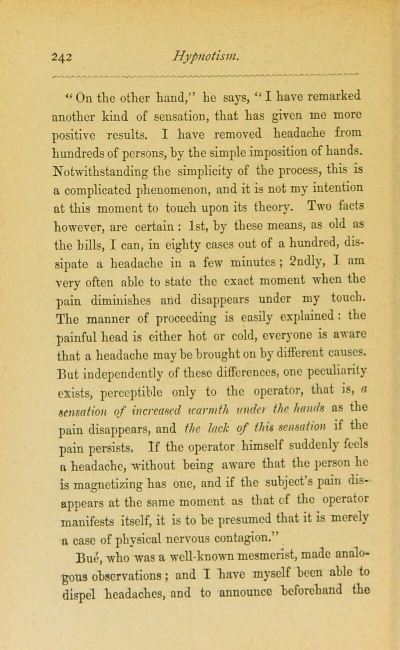 “ On the other hand,” he says, “ I have remarked another kind of sensation, that has given me more positive results. I have removed headache from hundreds of persons, by the simple imposition of hands. Notwithstanding the simplicity of the process, this is a complicated phenomenon, and it is not my intention at this moment to touch upon its theory. Two facts however, are certain : 1st, hy these means, as old as the hills, I can, in eighty cases out of a hundred, dis- sipate a headache in a few minutes ; 2ndly, I am very often able to state the exact moment when the pain diminishes and disappears under my touch. The manner of proceeding is easily explained: the painful head is either hot or cold, everyone is aware that a headache may be brought on by different causes. But independently of these differences, one peculiarity exists, perceptible only to the operator, that is, a sensation of increased warmth under the hands as the pain disappears, and the lack of this sensation if the pain persists. If the operator himself suddenly feels a headache, without being aware that the person he is magnetizing has one, and if the subject s pain dis-- appears at the same moment as that of the operator manifests itself, it is to be presumed that it is merely a case of physical nervous contagion.” Bue, who was a well-known mesmerist, made analo- gous observations; and I have myself been able to dispel headaches, and to announce beforehand the