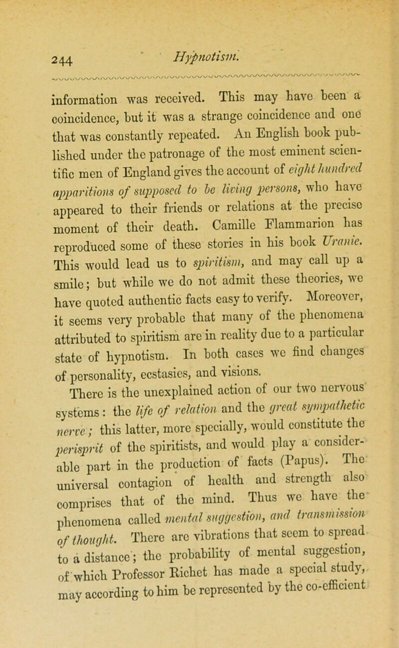 information was received. This may have been a coincidence, hut it was a strange coincidence and one that was constantly repeated. An English book pub- lished under the patronage of the most eminent scien- tific men of England gives the account of eight hundred apparitions of supposed to he living persons, who have appeared to their friends or relations at the precise moment of their death. Camille Flammarion has reproduced some of these stories in his hook Uranic. This would lead us to spiritism, and may call up a smile; but while we do not admit these theories, we have quoted authentic facts easy to verify. Moreover, it seems very probable that many of the phenomena attributed to spiritism are in reality due to a particular state of hypnotism. In both cases we find changes of personality, ecstasies, and visions. There is the unexplained action of our two neivous systems: the life of relation and the great sympathetic nerve; this latter, more specially, would constitute the perisprit of the spiritists, and would play a consider- able part in the production of facts (Papus). The universal contagion' of health and strength also comprises that of the mind. Thus we have the phenomena called mental suggestion, and transmission of thought. There are vibrations that seem to spread to a distance; the probability of mental suggestion, of which Professor Richet has made a special study, may according to him be represented by the co-efficient