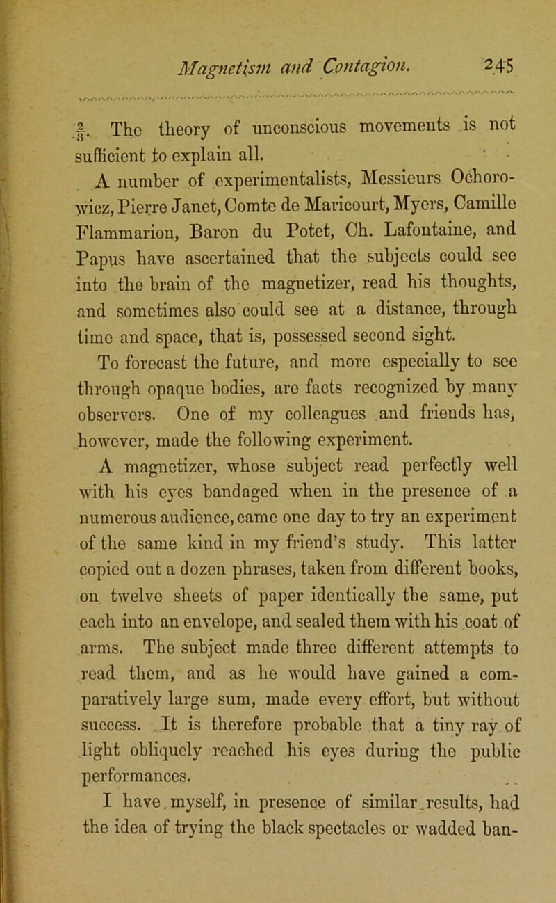 a The theory of unconscious movements is not sufficient to explain all. A number of experimentalists, Messieurs Ochoro- wicz, Pierre Janet, Comte de Maricourt, Myers, Camille Flammarion, Baron du Potet, Ch. Lafontaine, and Papus have ascertained that the subjects could see into the brain of the magnetizer, read his thoughts, and sometimes also could see at a distance, through time and space, that is, possessed second sight. To forecast the future, and more especially to sec through opaque bodies, are facts recognized by many observers. One of my colleagues and friends has, however, made the following experiment. A magnetizer, whose subject read perfectly well with his eyes bandaged when in the presence of a numerous audience, came one day to try an experiment of the same kind in my friend’s study. This latter copied out a dozen phrases, taken from different books, on twelve sheets of paper identically the same, put each into an envelope, and sealed them with his coat of arms. The subject made three different attempts to read them, and as he would have gained a com- paratively large sum, made every effort, but without success. It is therefore probable that a tiny ray of light obliquely reached his eyes during the public performances. I have.myself, in presence of similar.results, had the idea of trying the black spectacles or wadded ban-