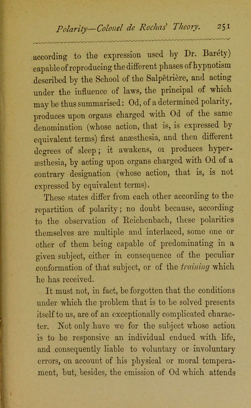 according to the expression used by Dr. Barety) capable of reproducing the different phases of hypnotism described by the School of the Salpetriere, and acting under the influence of laws, the principal of which may be thus summarised: Od, of a determined polarity, produces upon organs charged with Od of the same denomination (whose action, that is, is expressed by equivalent terms) first anaesthesia, and then different degrees of sleep ; it awakens, 01 produces hypei- EEsthesia, by acting upon organs charged with Od of a contrary designation (whose action, that is, is not expressed by equivalent terms). These states differ from each other according to the repartition of polarity; no doubt because, according to the observation of Beichenbach, these polarities themselves are multiple and interlaced, some one or other of them being capable of predominating in a given subject, either in consequence of the peculiar conformation of that subject, or of the training which ho has received. It must not, in fact, be forgotten that the conditions under which the problem that is to he solved presents itself to us, are of an exceptionally complicated charac- ter. Not only have we for the subject whose action is to be responsive an individual endued with life, and consequently liable to voluntary or involuntary errors, on account of his physical or moral tempera- ment, but, besides, the emission of Od which attends