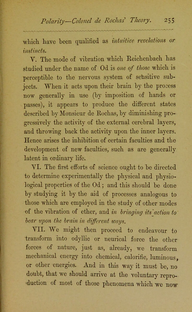 which, have been qualified as intuitive revelations or instincts. Y. The mode of vibration which Reichenbach has studied under the name of Od is one of those which is perceptible to the nervous system of sehsitive sub- jects. When it acts upon their brain by the process now generally in use (by imposition of hands or passes), it appears to produce the different states described by Monsieur de Rochas, by diminishing pro- gressively the activity of the external cerebral layers, and throwing back the activity upon the inner layers. Hence arises the inhibition of certain faculties and the development of new faculties, such as are generally latent in ordinary life. YI. The first efforts of science ought to be directed to determine experimentally the physical and physio- logical properties of the Od ; and this should be done by studying it by the aid of processes analogous to those which are employed in the study of other modes of the vibration of ether, and in bringincj its'action to bear upon the brain in different wags. VII. We might then proceed to endeavour to transform into odyllic or neurical force the other forces of nature, just as, already, we transform mechanical energy into chemical, calorific, luminous, or other energies. And in this way it must be, no doubt, that we should arrive at the voluntary repro- duction of most of those phenomena which we now