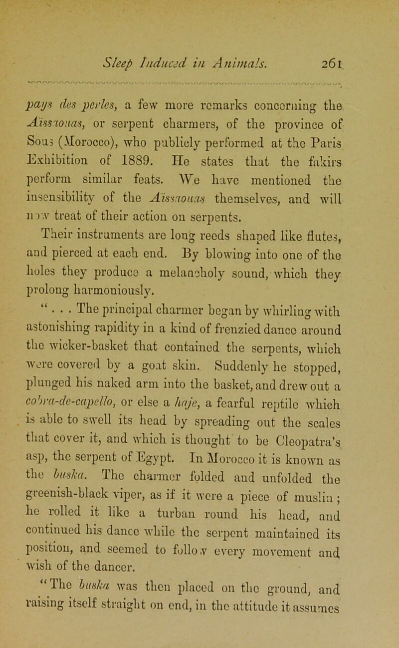 pays des perks, a few more remarks concerning the A'issaouas, or serpent charmers, of the province of Sous (.Morocco), who publicly performed at the Paris Exhibition of 1889. lie states that the fakirs perform similar feats. AYe have mentioned the insensibility of the A'issaouas themselves, and will now treat of their action on serpents. Their instruments are long reeds shaped like flutes, and pierced at each end. By blowing into one of the holes they produce a melancholy sound, which they prolong harmoniously. ... The principal charmer began by whirling with astonishing rapidity in a kind of frenzied dance around the wicker-basket that contained the serpents, which were covered by a goat skin. Suddenly he stopped, plunged his naked arm into the basket, and drew out a cohra-de-capdlo, or else a hajc, a fearful reptile which is able to swell its head by spreading out the scales that cover it, and which is thought to be Cleopatra’s asp, the serpent of Egypt. In Morocco it is known as the busk a. The channel’ folded and unfolded the greenish-black viper, as if it were a piece of muslin ; ho rolled it like a turban round his head, and continued his dance while the serpent maintained its position, and seemed to folio ,v every movement and wish of the dancer. “ The bit ska was then placed on the ground, and raising itself straight on end, in the attitude it assumes