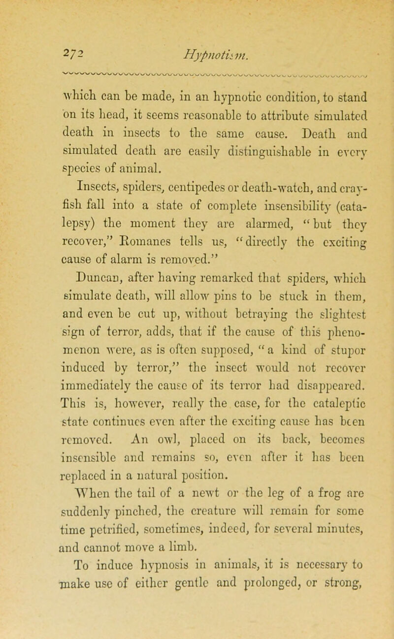 2J2 Hypnotii in. which, can be made, in an hypnotic condition, to stand on its head, it seems reasonable to attribute simulated death in insects to the same cause. Death and simulated death are easily distinguishable in every species of animal. Insects, spiders, centipedes or death-watch, and cray- fish fall into a state of complete insensibility (cata- lepsy) the moment they are alarmed, “ but they recover,” Romanes tells us, “directly the exciting cause of alarm is removed.” Duncan, after having remarked that spiders, which simulate death, will allow pins to he stuck in them, and even he cut up, without betraying the slightest sign of terror, adds, that if the cause of this pheno- menon were, as is often supposed, “ a kind of stupor induced by terror,” the insect would not recover immediately the cause of its terror had disappeared. This is, however, really the case, for the cataleptic state continues even after the exciting cause has been removed. An owl, placed on its back, becomes insensible and remains so, even after it has been replaced in a natural position. When the tail of a newt or the leg of a frog are suddenly pinched, the creature will remain for some time petrified, sometimes, indeed, for several minutes, and cannot move a limb. To induce hypnosis in animals, it is necessary to make use of either gentle and prolonged, or strong,