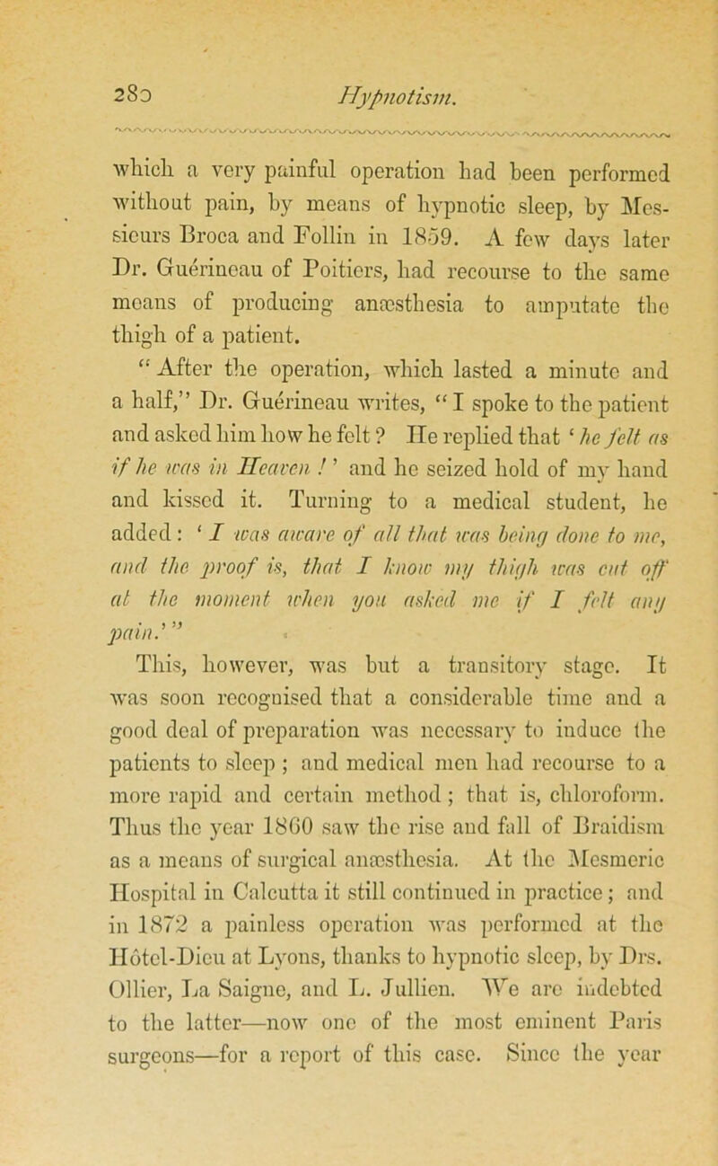 which a very painful operation had been performed without pain, by means of hypnotic sleep, by Mes- sieurs Broca and Follin in 1859. A few days later Dr. Gruerineau of Poitiers, had recourse to the same moans of producing anaesthesia to amputate the thigh of a patient. “ After the operation, which lasted a minute and a half,” Dr. Guerineau writes, “ I spoke to the patient and asked him how he felt ? He replied that ‘ he felt ns if he was in Heaven ! ’ and he seized hold of my hand and kissed it. Turning to a medical student, he added: 11 teas aware of all that was being done to me, and the. proof is, that I know my thigh was cat off at the moment when you ashed me if I felt any pain.'” This, however, was but a transitory stage. It was soon recognised that a considerable time and a good deal of preparation was necessary to induce the patients to sleep ; and medical men had recourse to a more rapid and certain method ; that is, chloroform. Thus the year I860 saw the rise and fall of Braidism as a means of surgical anaesthesia. At the Mesmeric Hospital in Calcutta it still continued in practice; and in 1872 a painless operation was performed at the Hotcl-Dicu at Lyons, thanks to hypnotic sleep, by Drs. Ollier, La Saigne, and L. Jullien. We arc indebted to the latter—now one of the most eminent Paris surgeons—for a report of this case. Since the year