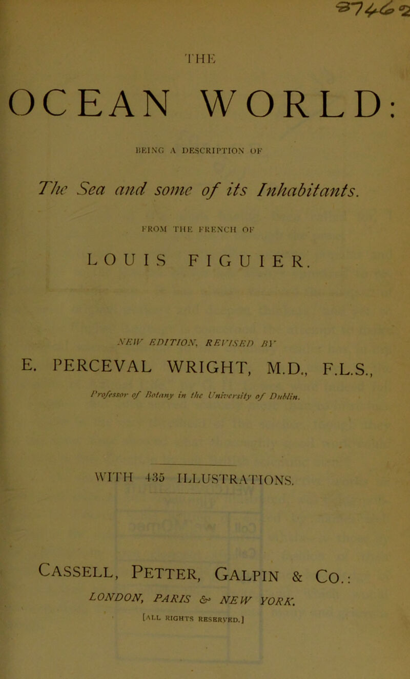 ^7^^ «2 THE OCEAN WORLD: HEING A DESCRIPTION OF The Sea and some of its Inhabitants. l’ROM THE FRF.NCH OF LOUIS FIGUIER. NE IV EDITION, REDISE P BV E. PERCEVAL WRIGHT, M.D., F.L.S., Pro/essor of Rofany in the University of Dublin. WITH 435 ILLUSTRATIONS. Cassell, Petter, Galpin & CO.: LONDON, PARIS & NEW YORK. [ai.l rights resbrved.]